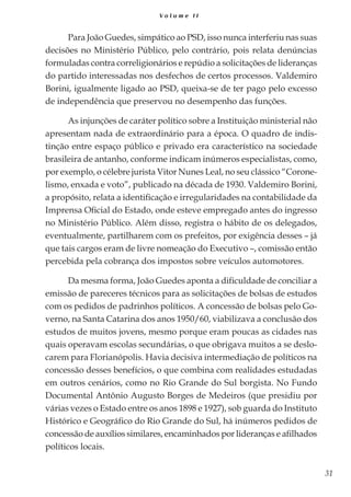 31
V o l u m e I I
Para João Guedes, simpático ao PSD, isso nunca interferiu nas suas
decisões no Ministério Público, pelo contrário, pois relata denúncias
formuladas contra correligionários e repúdio a solicitações de lideranças
do partido interessadas nos desfechos de certos processos. Valdemiro
Borini, igualmente ligado ao PSD, queixa-se de ter pago pelo excesso
de independência que preservou no desempenho das funções.
As injunções de caráter político sobre a Instituição ministerial não
apresentam nada de extraordinário para a época. O quadro de indis-
tinção entre espaço público e privado era característico na sociedade
brasileira de antanho, conforme indicam inúmeros especialistas, como,
por exemplo, o célebre jurista Vitor Nunes Leal, no seu clássico “Corone-
lismo, enxada e voto”, publicado na década de 1930. Valdemiro Borini,
a propósito, relata a identificação e irregularidades na contabilidade da
Imprensa Oficial do Estado, onde esteve empregado antes do ingresso
no Ministério Público. Além disso, registra o hábito de os delegados,
eventualmente, partilharem com os prefeitos, por exigência desses – já
que tais cargos eram de livre nomeação do Executivo –, comissão então
percebida pela cobrança dos impostos sobre veículos automotores.
Da mesma forma, João Guedes aponta a dificuldade de conciliar a
emissão de pareceres técnicos para as solicitações de bolsas de estudos
com os pedidos de padrinhos políticos. A concessão de bolsas pelo Go-
verno, na Santa Catarina dos anos 1950/60, viabilizava a conclusão dos
estudos de muitos jovens, mesmo porque eram poucas as cidades nas
quais operavam escolas secundárias, o que obrigava muitos a se deslo-
carem para Florianópolis. Havia decisiva intermediação de políticos na
concessão desses benefícios, o que combina com realidades estudadas
em outros cenários, como no Rio Grande do Sul borgista. No Fundo
Documental Antônio Augusto Borges de Medeiros (que presidiu por
várias vezes o Estado entre os anos 1898 e 1927), sob guarda do Instituto
Histórico e Geográfico do Rio Grande do Sul, há inúmeros pedidos de
concessão de auxílios similares, encaminhados por lideranças e afilhados
políticos locais.
 