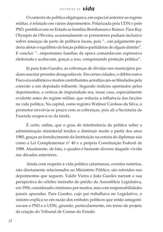 32
H I S T Ó R I A S D E vida
O contexto de política oligárquica, em especial anterior ao regime
militar, é relatado em vários depoimentos. Polarizada pela UDN e pelo
PSD, pontificavam no Estado as famílias Bornhausen e Ramos. Para Ruy
Olympio de Oliveira, ocasionalmente os promotores podiam inclusive
sofrer ameaças de parte de políticos locais, pois “...um julgamento po-
deria afetar o equilíbrio de forças político-partidárias de algum distrito”.
E conclui: “...importantes famílias da época comandavam expressivo
eleitorado e acabavam, graças a isso, conquistando proteção política”.
Já para João Guedes, as cobranças de dívidas nos municípios po-
diam suscitar pressões desagradáveis. Em certas cidades, o débito com o
Fisco era endêmico e muitos contribuintes acreditavam-se blindados pela
conexão a um deputado influente. Segundo indícios apontados pelos
depoimentos, a certeza de impunidade era, nesse caso, especialmente
evidente antes do regime militar, que reduziu a influência das facções
na vida política. Na capital, como registra Walmor Cardoso da Silva, o
promotor envolvia-se pouco com as cobranças, pois ali a Secretaria da
Fazenda ocupava-se da tarefa.
É certo, enfim, que o grau de interferência da política sobre a
administração ministerial tendeu a diminuir muito a partir dos anos
1980, graças ao fortalecimento da Instituição na esteira de diplomas tais
como a Lei Complementar nº 40 e a própria Constituição Federal de
1988. Atualmente, de fato, o quadro é bastante diverso daquele vivido
nas décadas anteriores.
Ainda com respeito à vida política catarinense, eventos notórios,
não diretamente relacionados ao Ministério Público, são referidos nos
depoimentos que seguem. Valdir Vieira e João Guedes narram a sua
perspectiva do célebre incêndio do prédio da Assembleia Legislativa,
em 1956, considerado criminoso por muitos, mas com responsabilidades
jamais apuradas. Para Guedes, cujo pai trabalhava no Legislativo, o
sinistro explica-se em razão dos embates políticos que então antagoni-
zavam o PSD e a UDN, girando, particularmente, em torno do projeto
de criação do Tribunal de Contas do Estado.
 