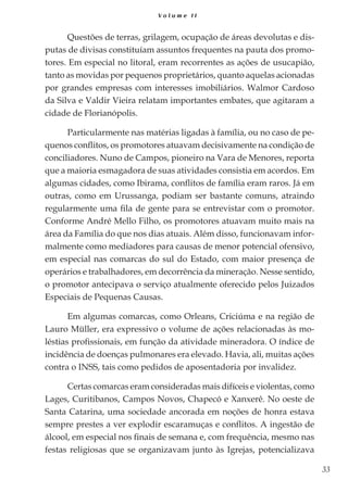 33
V o l u m e I I
Questões de terras, grilagem, ocupação de áreas devolutas e dis-
putas de divisas constituíam assuntos frequentes na pauta dos promo-
tores. Em especial no litoral, eram recorrentes as ações de usucapião,
tanto as movidas por pequenos proprietários, quanto aquelas acionadas
por grandes empresas com interesses imobiliários. Walmor Cardoso
da Silva e Valdir Vieira relatam importantes embates, que agitaram a
cidade de Florianópolis.
Particularmente nas matérias ligadas à família, ou no caso de pe-
quenos conflitos, os promotores atuavam decisivamente na condição de
conciliadores. Nuno de Campos, pioneiro na Vara de Menores, reporta
que a maioria esmagadora de suas atividades consistia em acordos. Em
algumas cidades, como Ibirama, conflitos de família eram raros. Já em
outras, como em Urussanga, podiam ser bastante comuns, atraindo
regularmente uma fila de gente para se entrevistar com o promotor.
Conforme André Mello Filho, os promotores atuavam muito mais na
área da Família do que nos dias atuais. Além disso, funcionavam infor-
malmente como mediadores para causas de menor potencial ofensivo,
em especial nas comarcas do sul do Estado, com maior presença de
operários e trabalhadores, em decorrência da mineração. Nesse sentido,
o promotor antecipava o serviço atualmente oferecido pelos Juizados
Especiais de Pequenas Causas.
Em algumas comarcas, como Orleans, Criciúma e na região de
Lauro Müller, era expressivo o volume de ações relacionadas às mo-
léstias profissionais, em função da atividade mineradora. O índice de
incidência de doenças pulmonares era elevado. Havia, ali, muitas ações
contra o INSS, tais como pedidos de aposentadoria por invalidez.
Certas comarcas eram consideradas mais difíceis e violentas, como
Lages, Curitibanos, Campos Novos, Chapecó e Xanxerê. No oeste de
Santa Catarina, uma sociedade ancorada em noções de honra estava
sempre prestes a ver explodir escaramuças e conflitos. A ingestão de
álcool, em especial nos finais de semana e, com frequência, mesmo nas
festas religiosas que se organizavam junto às Igrejas, potencializava
 