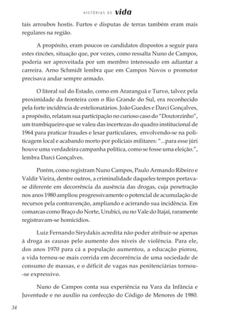 34
H I S T Ó R I A S D E vida
tais arroubos hostis. Furtos e disputas de terras também eram mais
regulares na região.
A propósito, eram poucos os candidatos dispostos a seguir para
estes rincões, situação que, por vezes, como ressalta Nuno de Campos,
poderia ser aproveitada por um membro interessado em adiantar a
carreira. Arno Schmidt lembra que em Campos Novos o promotor
precisava andar sempre armado.
O litoral sul do Estado, como em Araranguá e Turvo, talvez pela
proximidade da fronteira com o Rio Grande do Sul, era reconhecido
pela forte incidência de estelionatários. João Guedes e Darci Gonçalves,
a propósito, relatam sua participação no curioso caso do “Doutorzinho”,
um trambiqueiro que se valeu das incertezas do quadro institucional de
1964 para praticar fraudes e lesar particulares, envolvendo-se na poli-
ticagem local e acabando morto por policiais militares: “...para esse júri
houve uma verdadeira campanha política, como se fosse uma eleição.”,
lembra Darci Gonçalves.
Porém, como registram Nuno Campos, Paulo Armando Ribeiro e
Valdir Vieira, dentre outros, a criminalidade daqueles tempos portava-
se diferente em decorrência da ausência das drogas, cuja penetração
nos anos 1980 ampliou progressivamente o potencial de acumulação de
recursos pela contravenção, ampliando e acirrando sua incidência. Em
comarcas como Braço do Norte, Urubici, ou no Vale do Itajaí, raramente
registravam-se homicídios.
Luiz Fernando Sirydakis acredita não poder atribuir-se apenas
à droga as causas pelo aumento dos níveis de violência. Para ele,
dos anos 1970 para cá a população aumentou, a educação piorou,
a vida tornou-se mais corrida em decorrência de uma sociedade de
consumo de massas, e o déficit de vagas nas penitenciárias tornou-
-se expressivo.
Nuno de Campos conta sua experiência na Vara da Infância e
Juventude e no auxílio na confecção do Código de Menores de 1980.
 