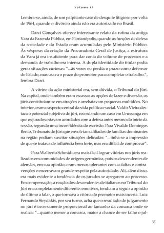35
V o l u m e I I
Lembra-se, ainda, de um palpitante caso de desquite litigioso por volta
de 1964, quando o divórcio ainda não era autorizado no Brasil.
Darci Gonçalves oferece interessante relato da rotina da antiga
Vara da Fazenda Pública, em Florianópolis, quando as funções de defesa
da sociedade e do Estado eram acumuladas pelo Ministério Público.
Às vésperas da criação da Procuradoria-Geral de Justiça, a estrutura
da Vara já era insuficiente para dar conta do volume de processos e a
demanda de trabalho era intensa. A dupla identidade do titular podia
gerar situações curiosas: “...às vezes eu perdia o prazo como defensor
do Estado, mas usava o prazo do promotor para completar o trabalho.”,
lembra Darci.
A vitrine da ação ministerial era, sem dúvida, o Tribunal do Júri.
Na capital, onde também eram escassas as opções de lazer e diversão, os
júris constituíam-se em atrações e arrebatavam pequenas multidões. No
interior, eram o aspecto central da vida política e social. Valdir Vieira des-
taca o potencial subjetivo do júri, recordando um caso em Urussanga em
que os jurados estavam acordados com a defesa antes mesmo do início da
sessão, segundo uma inconfidência do escrivão. Para Vivaldo Domingos
Bento, Tribunais do Júri que envolviam afiliados de famílias dominantes
na região podiam suscitar situações delicadas: “...tinha-se a impressão
de que se tratava de influência bem forte, mas era difícil de comprovar”.
Para Walberto Schmidt, era mais fácil lograr vitórias nos júris rea-
lizados em comunidades de origem germânica, pois os descendentes de
alemães, em sua opinião, eram menos tolerantes com as faltas e contra-
venções e encerravam grande respeito pela autoridade. Ali, além disso,
era mais evidente a tendência de os jurados se apegarem ao processo.
Em compensação, a reação dos descendentes de italianos no Tribunal do
Júri era completamente diferente: emotivos, tendiam a seguir a opinião
do último a falar, o que tornava a vitória do promotor mais incerta. Luiz
Fernando Sirydakis, por seu turno, acha que o resultado do julgamento
no júri é inversamente proporcional ao tamanho da comarca onde se
realiza: “...quanto menor a comarca, maior a chance de ser falho o jul-
 
