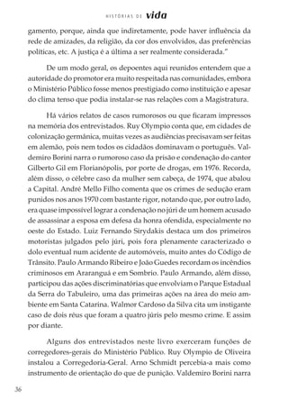 36
H I S T Ó R I A S D E vida
gamento, porque, ainda que indiretamente, pode haver influência da
rede de amizades, da religião, da cor dos envolvidos, das preferências
políticas, etc. A justiça é a última a ser realmente considerada.”
De um modo geral, os depoentes aqui reunidos entendem que a
autoridade do promotor era muito respeitada nas comunidades, embora
o Ministério Público fosse menos prestigiado como instituição e apesar
do clima tenso que podia instalar-se nas relações com a Magistratura.
Há vários relatos de casos rumorosos ou que ficaram impressos
na memória dos entrevistados. Ruy Olympio conta que, em cidades de
colonização germânica, muitas vezes as audiências precisavam ser feitas
em alemão, pois nem todos os cidadãos dominavam o português. Val-
demiro Borini narra o rumoroso caso da prisão e condenação do cantor
Gilberto Gil em Florianópolis, por porte de drogas, em 1976. Recorda,
além disso, o célebre caso da mulher sem cabeça, de 1974, que abalou
a Capital. André Mello Filho comenta que os crimes de sedução eram
punidos nos anos 1970 com bastante rigor, notando que, por outro lado,
era quase impossível lograr a condenação no júri de um homem acusado
de assassinar a esposa em defesa da honra ofendida, especialmente no
oeste do Estado. Luiz Fernando Sirydakis destaca um dos primeiros
motoristas julgados pelo júri, pois fora plenamente caracterizado o
dolo eventual num acidente de automóveis, muito antes do Código de
Trânsito. Paulo Armando Ribeiro e João Guedes recordam os incêndios
criminosos em Araranguá e em Sombrio. Paulo Armando, além disso,
participou das ações discriminatórias que envolviam o Parque Estadual
da Serra do Tabuleiro, uma das primeiras ações na área do meio am-
biente em Santa Catarina. Walmor Cardoso da Silva cita um instigante
caso de dois réus que foram a quatro júris pelo mesmo crime. E assim
por diante.
Alguns dos entrevistados neste livro exerceram funções de
corregedores-gerais do Ministério Público. Ruy Olympio de Oliveira
instalou a Corregedoria-Geral. Arno Schmidt percebia-a mais como
instrumento de orientação do que de punição. Valdemiro Borini narra
 