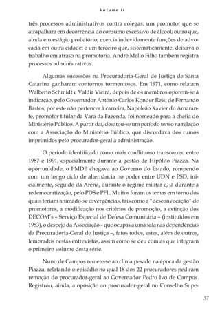 37
V o l u m e I I
três processos administrativos contra colegas: um promotor que se
atrapalhara em decorrência do consumo excessivo de álcool; outro que,
ainda em estágio probatório, exercia indevidamente funções de advo-
cacia em outra cidade; e um terceiro que, sistematicamente, deixava o
trabalho em atraso na promotoria. André Mello Filho também registra
processos administrativos.
Algumas sucessões na Procuradoria-Geral de Justiça de Santa
Catarina ganharam contornos tormentosos. Em 1971, como relatam
Walberto Schmidt e Valdir Vieira, depois de os membros oporem-se à
indicação, pelo Governador Antônio Carlos Konder Reis, de Fernando
Bastos, por este não pertencer à carreira, Napoleão Xavier do Amaran-
te, promotor titular da Vara da Fazenda, foi nomeado para a chefia do
Ministério Público. A partir daí, desatou-se um período tenso na relação
com a Associação do Ministério Público, que discordava dos rumos
imprimidos pelo procurador-geral à administração.
O período identificado como mais conflituoso transcorreu entre
1987 e 1991, especialmente durante a gestão de Hipólito Piazza. Na
oportunidade, o PMDB chegava ao Governo do Estado, rompendo
com um longo ciclo de alternância no poder entre UDN e PSD, ini-
cialmente, seguido da Arena, durante o regime militar e, já durante a
redemocratização, pelo PDS e PFL. Muitos foram os temas em torno dos
quais teriam animado-se divergências, tais como a “desconvocação” de
promotores, a modificação nos critérios de promoção, a extinção dos
DECOM’s – Serviço Especial de Defesa Comunitária – (instituídos em
1983), o despejo da Associação – que ocupava uma sala nas dependências
da Procuradoria-Geral de Justiça –, fatos todos, estes, além de outros,
lembrados nestas entrevistas, assim como se deu com as que integram
o primeiro volume desta série.
Nuno de Campos remete-se ao clima pesado na época da gestão
Piazza, relatando o episódio no qual 18 dos 22 procuradores pediram
remoção do procurador-geral ao Governador Pedro Ivo de Campos.
Registrou, ainda, a oposição ao procurador-geral no Conselho Supe-
 