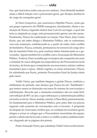 38
H I S T Ó R I A S D E vida
rior, que funcionou então com quorum mínimo. Arno Schmidt também
relata a difícil relação com o procurador-geral, que desejou destituí-lo
do cargo de corregedor-geral.
Já Darci Gonçalves, que assessorava Hipólito Piazza, conta que
um grupo expressivo do PMDB conseguira, inicialmente, obstar a no-
meação de Piazza, logrando indicar José Leal em seu lugar, o qual não
teria se adaptado ao cargo, nele permanecendo apenas uns três meses.
Finalmente, Piazza foi confirmado na função. Para Darci, João Carlos
Kurtz, que até então dirigia o Ministério Público, não se conformara
com esta nomeação, estabelecendo-se, a partir de então, forte conflito
de bastidores. Piazza, contudo, permaneceu no exercício do cargo até o
fim do mandato Pedro Ivo, pois usufruía ótimo trânsito junto ao o go-
vernador. Agudo também foi o conflito com a Associação do Ministério
Público. Todavia, Darci acredita que os tempos não comportavam mais
a entidade de classe abrigada nas dependências da Procuradoria-Geral
de Justiça, de forma que o rompimento era necessário e salutar, embora
traumático para a época. Afinal, registra, as coisas serenaram e Piazza
foi substituído por Kurtz, primeiro Procurador-Geral de Justiça eleito
pela classe.
Valdir Vieira, que também integrou a gestão Piazza, confirma a
atribulação do período, mas destaca que Piazza foi um “batalhador”,
que tentou sanear as distorções em torno do sistema de convocações e
substituições. Recorda que o momento econômico não era nada fácil,
com inflação de 80% ao ano, o que embaraçava a administração pública
em todos os níveis. Nesse sentido, conclui, o Plano Real, posteriormente,
foi fundamental para o Ministério Público, pois antes dele era preciso
negociar cada aumento de vencimentos com o Governo. A propósito
do despejo da Associação, lembra que, na condição de secretário-geral,
chegou a avisar os colegas que a Procuradoria necessitaria do espaço,
porém o alerta não foi levado a sério e o conflito acabou estabelecendo-
-se, chegando até as páginas dos jornais.
Paulo Armando Vieira, que substituiu Valdir Vieira na Secretaria-
 
