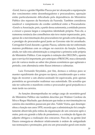39
V o l u m e I I
-Geral, louva a gestão Hipólito Piazza por ter alcançado a equiparação
dos vencimentos entre desembargadores e procuradores, operação
então particularmente dificultada pela dependência do Ministério
Público dos repasses da Secretaria da Fazenda. Também considerou
saudável o rompimento do cordão umbilical entre a Procuradoria-
-Geral e a Associação, pois, a partir dessa autonomia, a entidade passou
a crescer a passos largos e conquistou identidade própria. Para ele, a
rumorosa renúncia dos conselheiros não teve maior repercussão, pois,
apesar de a movimentação dos procuradores ter gerado certo desgaste,
o prestígio do procurador-geral junto ao Governo não foi arranhado.
Corregedor-Geral durante a gestão Piazza, salienta não ter enfrentado
maiores problemas com os colegas no exercício da função. Lembra,
ainda, ter sido esta administração a conquistar a primeira sede própria
do Ministério Público. Com respeito à extinção dos DECOM‘s, aponta
que o serviço foi importante, por antecipar o PROCON, mas a demanda
por ele variava muito ao sabor dos planos econômicos que agitaram o
período, com alternância entre fluxos intensos e calmarias.
Luiz Fernando Sirydakis, por fim, destaca o esforço para se
manter equidistante dos grupos na época, considerando que a estra-
tégia de recorrer a um abaixo-assinado foi equivocada, pois apenas
permitiria ao governador reafirmar sua autoridade. Ele acredita que
não ter subscrito o manifesto contra o procurador-geral prejudicou-o
mais tarde na carreira.
As funções desempenhadas no antigo cargo de secretário-geral
do Ministério Público são também descritas por Walmor Cardoso da
Silva e Roque Machado, que destacam que todas as movimentações na
carreira dos membros passavam por eles. Valdir Vieira, que desempe-
nhou a função nos anos 1970, recorda que a administração foi comple-
tamente absorvida pela rotina da organização de um concurso após o
outro, pois era grande a falta de promotores, e a extinção da figura do
adjunto obrigava a realização dos concursos. Para ele, na gestão José
Daura conseguia-se obedecer relativamente à ordem de antiguidade
nas nomeações e promoções, pois era um procurador-geral com muito
 