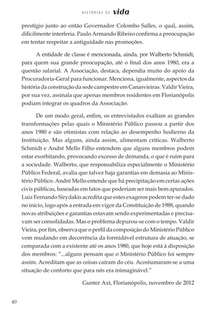 40
H I S T Ó R I A S D E vida
prestígio junto ao então Governador Colombo Salles, o qual, assim,
dificilmente interferia. Paulo Armando Ribeiro confirma a preocupação
em tentar respeitar a antiguidade nas promoções.
A entidade de classe é mencionada, ainda, por Walberto Schmidt,
para quem sua grande preocupação, até o final dos anos 1980, era a
questão salarial. A Associação, destaca, dependia muito do apoio da
Procuradoria-Geral para funcionar. Menciona, igualmente, aspectos da
história da construção da sede campestre em Canasvieiras. Valdir Vieira,
por sua vez, assinala que apenas membros residentes em Florianópolis
podiam integrar os quadros da Associação.
De um modo geral, enfim, os entrevistados exaltam as grandes
transformações pelas quais o Ministério Público passou a partir dos
anos 1980 e são otimistas com relação ao desempenho hodierno da
Instituição. Mas alguns, ainda assim, alimentam críticas. Walberto
Schmidt e André Mello Filho entendem que alguns membros podem
estar exorbitando, provocando excesso de demanda, o que é ruim para
a sociedade. Walberto, que responsabiliza especialmente o Ministério
Público Federal, avalia que talvez haja garantias em demasia ao Minis-
tério Público. André Mello entende que há precipitação em certas ações
civis públicas, baseadas em fatos que poderiam ser mais bem apurados.
Luiz Fernando Sirydakis acredita que estes exageros podem ter-se dado
no início, logo após a entrada em vigor da Constituição de 1988, quando
novas atribuições e garantias estavam sendo experimentadas e precisa-
vam ser consolidadas. Mas o problema depurou-se com o tempo. Valdir
Vieira, por fim, observa que o perfil da composição do Ministério Público
vem mudando em decorrência da formidável estrutura de atuação, se
comparada com a existente até os anos 1980, que hoje está à disposição
dos membros: “...alguns pensam que o Ministério Público foi sempre
assim. Acreditam que as coisas caíram do céu. Acostumaram-se a uma
situação de conforto que para nós era inimaginável.”
Gunter Axt, Florianópolis, novembro de 2012
 