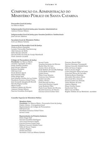 5
V o l u m e I I
Composição da Administração do
Ministério Público de Santa Catarina
Procurador-Geral de Justiça
Lio Marcos Marin
Subprocurador-Geral de Justiça para Assuntos Administrativos
Antenor Chinato Ribeiro
		
Subprocurador-Geral de Justiça para Assuntos Jurídicos e Institucionais
José Galvani Alberton
Secretário-Geral do Ministério Público
Cid Luiz Ribeiro Schmitz
Assessoria do Procurador-Geral de Justiça
Walkyria Ruicir Danielski	
Luciano Trierweiller Naschenweng
Abel Antunes de Mello
Fábio Strecker Schmitt	
Havah Emília Piccinini de Araújo Mainhardt
Paulo Antonio Locatelli
Colégio de Procuradores de Justiça
Presidente: Lio Marcos Marin
Anselmo Agostinho da Silva
Paulo Antônio Günther
José Galvani Alberton
Robison Westphal
Odil José Cota
Paulo Roberto Speck
Raul Schaefer Filho
Pedro Sérgio Steil
José Eduardo Orofino da Luz Fontes
Humberto Francisco Scharf Vieira
João Fernando Quagliarelli Borrelli
Hercília Regina Lemke
Mário Gemin
Gilberto Callado de Oliveira
Antenor Chinato Ribeiro
Narcísio Geraldino Rodrigues
Conselho Superior do Ministério Público
	
	 Membros Natos
	 Presidente: Lio Marcos Marin - Procurador-Geral de Justiça
	 Gladys Afonso - Corregedora-Geral
	 Representantes do Colégio de Procuradores
	 Odil José Cota
	 Humberto Francisco Scharf Vieira
	 Jacson Corrêa
	
	 Representantes da Primeira Instância
	 Pedro Sérgio Steil
	 Narcísio Geraldino Rodrigues
	 Vera Lúcia Ferreira Copetti
	 Gercino Gerson Gomes Neto
	 Heloísa Crescenti Abdalla Freire
	 Fábio de Souza Trajano
	 Américo Bigaton
	 Sandro José Neis
	 Secretário: Cid Luiz Ribeiro Schmitz
Jacson Corrêa
Anselmo Jeronimo de Oliveira
Basílio Elias De Caro
Aurino Alves de Souza
Paulo Roberto de Carvalho Roberge
Tycho Brahe Fernandes
Guido Feuser
Plínio Cesar Moreira
Francisco Jose Fabiano
André Carvalho
Gladys Afonso
Paulo Ricardo da Silva
Vera Lúcia Ferreira Copetti
Lenir Roslindo Piffer
Paulo Cezar Ramos de Oliveira
Ricardo Francisco da Silveira
Gercino Gerson Gomes Neto
Francisco Bissoli Filho
Newton Henrique Trennepohl
Heloísa Crescenti Abdalla Freire
Fábio de Souza Trajano
Norival Acácio Engel
Carlos Eduardo Abreu Sá Fortes
Ivens José Thives de Carvalho
Walkyria Ruicir Danielski
Alexandre Herculano Abreu
Durval da Silva Amorim
Ernani Guetten de Almeida
Vânio Martins de Faria
Américo Bigaton
Eliana Volcato Nunes
Sandro José Neis
Mário Luiz de Melo
Rogério Antônio da Luz Bertoncini - secretário
 