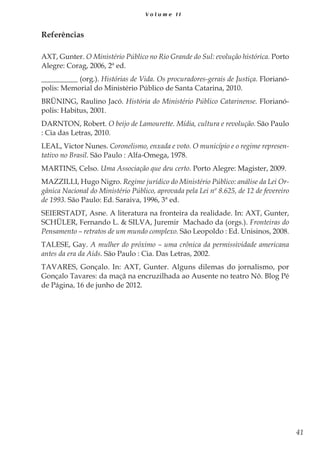 41
V o l u m e I I
Referências
AXT, Gunter. O Ministério Público no Rio Grande do Sul: evolução histórica. Porto
Alegre: Corag, 2006, 2ª ed.
__________ (org.). Histórias de Vida. Os procuradores-gerais de Justiça. Florianó-
polis: Memorial do Ministério Público de Santa Catarina, 2010.
BRÜNING, Raulino Jacó. História do Ministério Público Catarinense. Florianó-
polis: Habitus, 2001.
DARNTON, Robert. O beijo de Lamourette. Mídia, cultura e revolução. São Paulo
: Cia das Letras, 2010.
LEAL, Victor Nunes. Coronelismo, enxada e voto. O município e o regime represen-
tativo no Brasil. São Paulo : Alfa-Omega, 1978.
MARTINS, Celso. Uma Associação que deu certo. Porto Alegre: Magister, 2009.
MAZZILLI, Hugo Nigro. Regime jurídico do Ministério Público: análise da Lei Or-
gânica Nacional do Ministério Público, aprovada pela Lei nº 8.625, de 12 de fevereiro
de 1993. São Paulo: Ed. Saraiva, 1996, 3ª ed.
SEIERSTADT, Asne. A literatura na fronteira da realidade. In: AXT, Gunter,
SCHÜLER, Fernando L. & SILVA, Juremir Machado da (orgs.). Fronteiras do
Pensamento – retratos de um mundo complexo. São Leopoldo : Ed. Unisinos, 2008.
TALESE, Gay. A mulher do próximo – uma crônica da permissividade americana
antes da era da Aids. São Paulo : Cia. Das Letras, 2002.
TAVARES, Gonçalo. In: AXT, Gunter. Alguns dilemas do jornalismo, por
Gonçalo Tavares: da maçã na encruzilhada ao Ausente no teatro Nô. Blog Pé
de Página, 16 de junho de 2012.
 