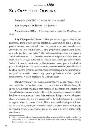44
H I S T Ó R I A S D E vida
Ruy Olympio de Oliveira
1
Memorial do MPSC – O senhor é natural de onde?
Ruy Olympio de Oliveira – De Joinville.
Memorial do MPSC – E como apareceu a opção pelo Direito em sua
vida?
Ruy Olympio de Oliveira – Meu pai era advogado. Mas eu me
preparava para seguir carreira militar, na Aeronáutica. Fui a Curitiba,
prestar exames, e estava indo bem nas provas, mas no exame de vista,
descobriu-se uma discromatoxia, uma pequena divergência em cores,
de modo que fui reprovado. A alternativa, então, pareceu-me seguir a
carreira de meu pai, ou o Exército. Assim, sentei praça no Exército e me
matriculei no Colégio Estadual, no Paraná, para fazer o pré-universitário
Trabalhei, também, na indústria. Surgiu, então, uma oportunidade de ir
para o Rio de Janeiro. Fui de naviozinho, como marinheiro, trabalhando a
bordo, o que me garantiu a experiência necessária para, posteriormente,
me graduar escoteiro do mar, algo que impulsionou minha trajetória
no escotismo. No Rio, ingressei na Universidade.
Das diversas carreiras dentro do Direito me inclinava mais para a
área do Ministério Público, e aí ocorreu uma feliz coincidência. Naquela
época ainda eram relativamente poucos os bacharéis em Direito em
Santa Catarina e com vocação e disposição para atuarem no Ministério
Público, sendo que ocorria de o Estado ter que designar advogados para
atuar. O governador tinha a prerrogativa de poder nomear promotor
emergencialmente, como interino. Havia a necessidade de promotor no
sul do Estado e, então, fui nomeado pelo Governo. Dei continuidade
na carreira prestando concurso, que se realizou por exame oral perante
uma banca.
1 	 Entrevista realizada na Procuradoria-Geral de Justiça, em Florianópolis, no dia 7 de
dezembro de 2010, por Gunter Axt, Gustavo Viviani de Souza e Bruno Mützenberg.
Transcrição de Gunter Axt.
 