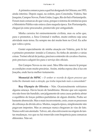 45
V o l u m e I I
A primeira comarca para a qual fui designado foi Orleans, em 1953,
ainda interino. Depois segui, na ordem, para Concórdia, Videira, São
Joaquim, Campos Novos, Porto União, Lages, Rio do Sul e Florianópolis.
Foram mais comarcas do que varas, porque o sistema de entrâncias para
o Ministério Público não estava claro naquela época. Em Florianópolis,
cheguei já como procurador, promovido por antiguidade.
Minha carreira foi eminentemente civilista, mas eu acho que,
para o promotor, a Área Criminal é melhor, muito embora seja uma
atividade mais tensa. Eu sempre me dei muito bem no Cível. Eu acho
que valeu a pena.
Gostei especialmente de minha atuação em Videira, pois lá fui
o primeiro promotor: instalei a Comarca. Eu tinha de atender a várias
coisas. Treinei oficial de justiça, precisava entender de cavalos e burros,
pois precisava adquiri-los para o serviço dos oficiais.
Em Campos Novos eu me casei. Meu filho não nasceu lá porque
as condições eram muito precárias. Assim, minha esposa deu à luz em
Joaçaba, onde havia melhor tratamento.
Memorial do MPSC – O senhor se recorda de algum processo que
tenha lhe chamado mais a atenção, que tenha impactado mais a comunidade?
Ruy Olympio de Oliveira – Não. Ocasionalmente sofríamos
alguma ameaça. Havia locais de banditismo. Mesmo que um suposto
réu não fosse tão bandido, um julgamento de uma causa poderia afetar
o equilíbrio de forças político-partidárias de algum distrito. Podia ser
bastante aborrecido. Mas o mais inconveniente, creio, eram os processos
de cobrança da dívida ativa. Muitos, naquela época, simplesmente não
pagavam impostos. Mas as ameaças nunca chegaram às vias de fato.
Nunca sofri um atentado. Talvez, até, elas estivessem na origem de tan-
tas mudanças, vez que eu fui removido com frequência para comarcas
diferentes. Não sei.
 
