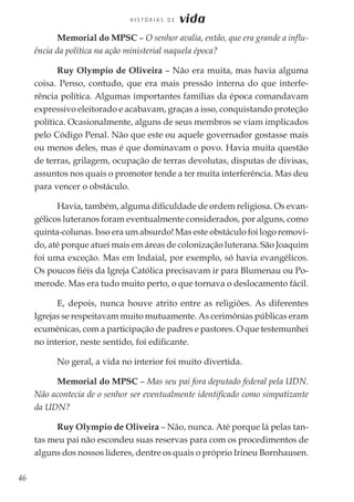 46
H I S T Ó R I A S D E vida
Memorial do MPSC – O senhor avalia, então, que era grande a influ-
ência da política na ação ministerial naquela época?
Ruy Olympio de Oliveira – Não era muita, mas havia alguma
coisa. Penso, contudo, que era mais pressão interna do que interfe-
rência política. Algumas importantes famílias da época comandavam
expressivo eleitorado e acabavam, graças a isso, conquistando proteção
política. Ocasionalmente, alguns de seus membros se viam implicados
pelo Código Penal. Não que este ou aquele governador gostasse mais
ou menos deles, mas é que dominavam o povo. Havia muita questão
de terras, grilagem, ocupação de terras devolutas, disputas de divisas,
assuntos nos quais o promotor tende a ter muita interferência. Mas deu
para vencer o obstáculo.
Havia, também, alguma dificuldade de ordem religiosa. Os evan-
gélicos luteranos foram eventualmente considerados, por alguns, como
quinta-colunas. Isso era um absurdo! Mas este obstáculo foi logo removi-
do, até porque atuei mais em áreas de colonização luterana. São Joaquim
foi uma exceção. Mas em Indaial, por exemplo, só havia evangélicos.
Os poucos fiéis da Igreja Católica precisavam ir para Blumenau ou Po-
merode. Mas era tudo muito perto, o que tornava o deslocamento fácil.
E, depois, nunca houve atrito entre as religiões. As diferentes
Igrejas se respeitavam muito mutuamente. As cerimônias públicas eram
ecumênicas, com a participação de padres e pastores. O que testemunhei
no interior, neste sentido, foi edificante.
No geral, a vida no interior foi muito divertida.
Memorial do MPSC – Mas seu pai fora deputado federal pela UDN.
Não acontecia de o senhor ser eventualmente identificado como simpatizante
da UDN?
Ruy Olympio de Oliveira – Não, nunca. Até porque lá pelas tan-
tas meu pai não escondeu suas reservas para com os procedimentos de
alguns dos nossos líderes, dentre os quais o próprio Irineu Bornhausen.
 