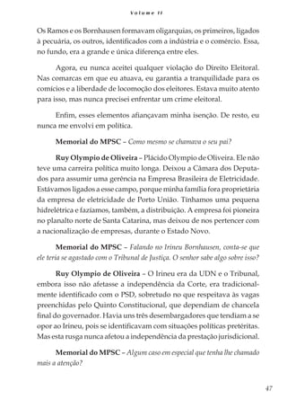 47
V o l u m e I I
Os Ramos e os Bornhausen formavam oligarquias, os primeiros, ligados
à pecuária, os outros, identificados com a indústria e o comércio. Essa,
no fundo, era a grande e única diferença entre eles.
Agora, eu nunca aceitei qualquer violação do Direito Eleitoral.
Nas comarcas em que eu atuava, eu garantia a tranquilidade para os
comícios e a liberdade de locomoção dos eleitores. Estava muito atento
para isso, mas nunca precisei enfrentar um crime eleitoral.
Enfim, esses elementos afiançavam minha isenção. De resto, eu
nunca me envolvi em política.
Memorial do MPSC – Como mesmo se chamava o seu pai?
Ruy Olympio de Oliveira – Plácido Olympio de Oliveira. Ele não
teve uma carreira política muito longa. Deixou a Câmara dos Deputa-
dos para assumir uma gerência na Empresa Brasileira de Eletricidade.
Estávamos ligados a esse campo, porque minha família fora proprietária
da empresa de eletricidade de Porto União. Tínhamos uma pequena
hidrelétrica e fazíamos, também, a distribuição. A empresa foi pioneira
no planalto norte de Santa Catarina, mas deixou de nos pertencer com
a nacionalização de empresas, durante o Estado Novo.
Memorial do MPSC – Falando no Irineu Bornhausen, conta-se que
ele teria se agastado com o Tribunal de Justiça. O senhor sabe algo sobre isso?
Ruy Olympio de Oliveira – O Irineu era da UDN e o Tribunal,
embora isso não afetasse a independência da Corte, era tradicional-
mente identificado com o PSD, sobretudo no que respeitava às vagas
preenchidas pelo Quinto Constitucional, que dependiam de chancela
final do governador. Havia uns três desembargadores que tendiam a se
opor ao Irineu, pois se identificavam com situações políticas pretéritas.
Mas esta rusga nunca afetou a independência da prestação jurisdicional.
Memorial do MPSC – Algum caso em especial que tenha lhe chamado
mais a atenção?
 