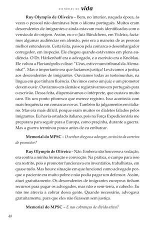 48
H I S T Ó R I A S D E vida
Ruy Olympio de Oliveira – Bem, no interior, naquela época, às
vezes o pessoal não dominava bem o idioma português. Muitos eram
descendentes de imigrantes e ainda estavam mais identificados com o
vernáculo de origem. Assim, eu e o Juiz Bündchens, em Videira, fazía-
mos algumas audiências em alemão, pois era a maneira de as pessoas
melhor entenderem. Certa feita, passou pela comarca o desembargador
corregedor, em inspeção. Ele chegou quando estávamos em plena au-
diência. O Dr. Härkenhoff era o advogado, e o escrivão era o Knoblau.
Ele voltou a Florianópolis e disse: “Céus, estive num tribunal da Alema-
nha!”. Mas o importante era que fazíamos justiça! Levávamos a justiça
aos descendentes de imigrantes. Ouvíamos todas as testemunhas, na
língua em que tinham fluência. Ouvimos como um juiz e um promotor
devem ouvir. Ouvíamos em alemão e registrávamos em português para
o escrivão. Dessa feita, dispensávamos o intérprete, que custava muito
caro. Eis um ponto pitoresco que merece registro. Isso acontecia com
mais frequência em comarcas novas. Também fiz julgamentos em italia-
no. Mas era mais difícil, porque eram muitos os dialetos falados pelos
imigrantes. Eu havia estudado italiano, pois na Força Expedicionária me
preparara para seguir para a Europa, como praçinha, durante a guerra.
Mas a guerra terminou pouco antes de eu embarcar.
Memorial do MPSC – O senhor chegou a advogar, no início da carreira
de promotor?
Ruy Olympio de Oliveira – Não. Embora não houvesse a vedação,
era contra a minha formação e convicção. Na prática, o campo para isso
era restrito, pois o promotor funcionava em inventários, trabalhistas, em
quase tudo. Mas houve situação em que funcionei como advogado por-
que o paciente era muito pobre e não podia pagar um defensor. Assim,
atuei gratuitamente. Os descendentes de imigrantes europeus tinham
recursos para pagar os advogados, mas não o sem-terra, o caboclo. Eu
não me atrevia a cobrar dessa gente. Quando necessário, advogava
gratuitamente, para que eles não ficassem sem justiça.
Memorial do MPSC – E nas cobranças de dívida ativa?
 