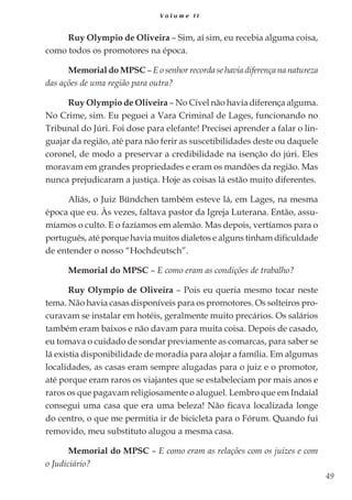 49
V o l u m e I I
Ruy Olympio de Oliveira – Sim, aí sim, eu recebia alguma coisa,
como todos os promotores na época.
Memorial do MPSC – E o senhor recorda se havia diferença na natureza
das ações de uma região para outra?
Ruy Olympio de Oliveira – No Cível não havia diferença alguma.
No Crime, sim. Eu peguei a Vara Criminal de Lages, funcionando no
Tribunal do Júri. Foi dose para elefante! Precisei aprender a falar o lin-
guajar da região, até para não ferir as suscetibilidades deste ou daquele
coronel, de modo a preservar a credibilidade na isenção do júri. Eles
moravam em grandes propriedades e eram os mandões da região. Mas
nunca prejudicaram a justiça. Hoje as coisas lá estão muito diferentes.
Aliás, o Juiz Bündchen também esteve lá, em Lages, na mesma
época que eu. Às vezes, faltava pastor da Igreja Luterana. Então, assu-
míamos o culto. E o fazíamos em alemão. Mas depois, vertíamos para o
português, até porque havia muitos dialetos e alguns tinham dificuldade
de entender o nosso “Hochdeutsch”.
Memorial do MPSC – E como eram as condições de trabalho?
Ruy Olympio de Oliveira – Pois eu queria mesmo tocar neste
tema. Não havia casas disponíveis para os promotores. Os solteiros pro-
curavam se instalar em hotéis, geralmente muito precários. Os salários
também eram baixos e não davam para muita coisa. Depois de casado,
eu tomava o cuidado de sondar previamente as comarcas, para saber se
lá existia disponibilidade de moradia para alojar a família. Em algumas
localidades, as casas eram sempre alugadas para o juiz e o promotor,
até porque eram raros os viajantes que se estabeleciam por mais anos e
raros os que pagavam religiosamente o aluguel. Lembro que em Indaial
consegui uma casa que era uma beleza! Não ficava localizada longe
do centro, o que me permitia ir de bicicleta para o Fórum. Quando fui
removido, meu substituto alugou a mesma casa.
Memorial do MPSC – E como eram as relações com os juízes e com
o Judiciário?
 