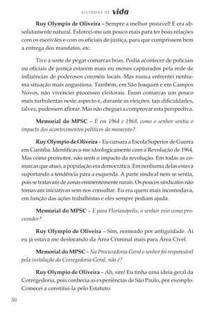 50
H I S T Ó R I A S D E vida
Ruy Olympio de Oliveira – Sempre a melhor possível! E era ab-
solutamente natural. Esforcei-me um pouco mais para ter boas relações
com os escrivães e com os oficiais de justiça, para que cumprissem bem
a entrega dos mandatos, etc.
Tive a sorte de pegar comarcas boas. Podia acontecer de policiais
ou oficiais de justiça estarem mais ou menos capturados pela rede de
influências de poderosos coronéis locais. Mas nunca enfrentei nenhu-
ma situação mais angustiosa. Também, em São Joaquim e em Campos
Novos, não vivenciei processos eleitorais. Eram comarcas um pouco
mais turbulentas neste aspecto e, durante as eleições, tais dificuldades,
talvez, pudessem aflorar. Mas não cheguei a comprovar esta perspectiva.
Memorial do MPSC – E em 1964 e 1968, como o senhor sentiu o
impacto dos acontecimentos políticos do momento?
Ruy Olympio de Oliveira – Eu cursara a Escola Superior de Guerra
em Curitiba. Identificava-me ideologicamente com a Revolução de 1964.
Mas como promotor, não senti o impacto da revolução. Em todas as co-
marcas que atuei, a população era democrática. Em nenhuma delas estava
suportando a tendência para a esquerda. A parte sindical nem se sentia,
poissetratavamdezonaseminentementerurais.Ospoucossindicatosnão
tomavam iniciativas sem nos consultar. Eu era quem mais incomodava,
em função das ações trabalhistas e eles sempre pediam ajuda.
Memorial do MPSC – E para Florianópolis, o senhor veio como pro-
curador?
Ruy Olympio de Oliveira – Sim, nomeado por antiguidade. Aí
eu já estava me deslocando da Área Criminal mais para Área Cível.
Memorial do MPSC – Na Procuradoria-Geral o senhor foi responsável
pela instalação da Corregedoria-Geral, não é?
Ruy Olympio de Oliveira – Ah, sim! Eu tinha uma ideia geral da
Corregedoria, pois conhecia as experiências de São Paulo, por exemplo.
Comecei a constituí-la pelo Estatuto.
 