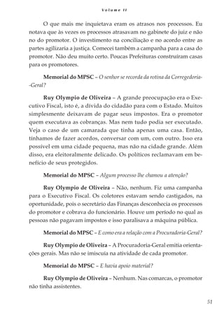51
V o l u m e I I
O que mais me inquietava eram os atrasos nos processos. Eu
notava que às vezes os processos atrasavam no gabinete do juiz e não
no do promotor. O investimento na conciliação e no acordo entre as
partes agilizaria a justiça. Comecei também a campanha para a casa do
promotor. Não deu muito certo. Poucas Prefeituras construíram casas
para os promotores.
Memorial do MPSC – O senhor se recorda da rotina da Corregedoria-
-Geral?
Ruy Olympio de Oliveira – A grande preocupação era o Exe-
cutivo Fiscal, isto é, a dívida do cidadão para com o Estado. Muitos
simplesmente deixavam de pagar seus impostos. Era o promotor
quem executava as cobranças. Mas nem tudo podia ser executado.
Veja o caso de um camarada que tinha apenas uma casa. Então,
tínhamos de fazer acordos, conversar com um, com outro. Isso era
possível em uma cidade pequena, mas não na cidade grande. Além
disso, era eleitoralmente delicado. Os políticos reclamavam em be-
nefício de seus protegidos.
Memorial do MPSC – Algum processo lhe chamou a atenção?
Ruy Olympio de Oliveira – Não, nenhum. Fiz uma campanha
para o Executivo Fiscal. Os coletores estavam sendo castigados, na
oportunidade, pois o secretário das Finanças desconhecia os processos
do promotor e cobrava do funcionário. Houve um período no qual as
pessoas não pagavam impostos e isso paralisava a máquina pública.
Memorial do MPSC – E como era a relação com a Procuradoria-Geral?
Ruy Olympio de Oliveira – A Procuradoria-Geral emitia orienta-
ções gerais. Mas não se imiscuía na atividade de cada promotor.
Memorial do MPSC – E havia apoio material?
Ruy Olympio de Oliveira – Nenhum. Nas comarcas, o promotor
não tinha assistentes.
 