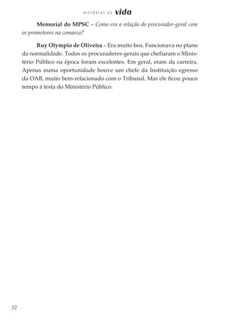 52
H I S T Ó R I A S D E vida
Memorial do MPSC – Como era a relação do procurador-geral com
os promotores na comarca?
Ruy Olympio de Oliveira – Era muito boa. Funcionava no plano
da normalidade. Todos os procuradores-gerais que chefiaram o Minis-
tério Público na época foram excelentes. Em geral, eram da carreira.
Apenas numa oportunidade houve um chefe da Instituição egresso
da OAB, muito bem-relacionado com o Tribunal. Mas ele ficou pouco
tempo à testa do Ministério Público.
 