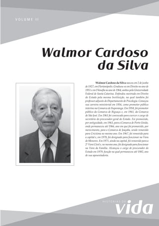 53
V o l u m e I I
V O L U M E I I
Walmor Cardoso
da Silva
Walmor Cardoso da Silva nasceu em 2 de junho
de 1927, em Florianópolis. Graduou-se em Direito no ano de
1951 e em Filosofia no ano de 1964, ambos pela Universidade
Federal de Santa Catarina. Defendeu mestrado em Direito
do Estado pela mesma Instituição, na qual também foi
professor adjunto do Departamento de Psicologia. Começou
sua carreira ministerial em 1956, como promotor público
interino na Comarca de Ituporanga. Em 1958, foi promotor
público da Comarca de Biguaçu e, em 1961, da Comarca
de São José. Em 1961 foi convocado para exercer o cargo de
secretário do procurador-geral do Estado. Foi promovido,
por antiguidade, em 1963, para a Comarca de Porto União,
onde permaneceu até 1966, ano em que foi promovido, por
merecimento, para a Comarca de Joaçaba, sendo removido
para Criciúma no mesmo ano. Em 1967, foi removido para
a capital e, em 1970, foi designado para funcionar na Vara
de Menores. Em 1971, ainda na capital, foi removido para a
2ª Vara Cível e, no mesmo ano, foi designado para funcionar
na Vara da Família. Alcançou o cargo de procurador do
Estado em 1979, função na qual permaneceu até 1982, ano
de sua aposentadoria.
 