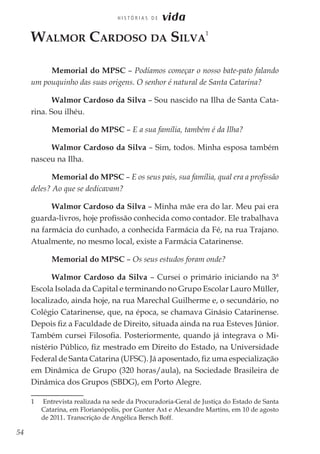 54
H I S T Ó R I A S D E vida
Walmor Cardoso da Silva
1
Memorial do MPSC – Podíamos começar o nosso bate-pato falando
um pouquinho das suas origens. O senhor é natural de Santa Catarina?
Walmor Cardoso da Silva – Sou nascido na Ilha de Santa Cata-
rina. Sou ilhéu.
Memorial do MPSC – E a sua família, também é da Ilha?
Walmor Cardoso da Silva – Sim, todos. Minha esposa também
nasceu na Ilha.
Memorial do MPSC – E os seus pais, sua família, qual era a profissão
deles? Ao que se dedicavam?
Walmor Cardoso da Silva – Minha mãe era do lar. Meu pai era
guarda-livros, hoje profissão conhecida como contador. Ele trabalhava
na farmácia do cunhado, a conhecida Farmácia da Fé, na rua Trajano.
Atualmente, no mesmo local, existe a Farmácia Catarinense.
Memorial do MPSC – Os seus estudos foram onde?
Walmor Cardoso da Silva – Cursei o primário iniciando na 3ª
Escola Isolada da Capital e terminando no Grupo Escolar Lauro Müller,
localizado, ainda hoje, na rua Marechal Guilherme e, o secundário, no
Colégio Catarinense, que, na época, se chamava Ginásio Catarinense.
Depois fiz a Faculdade de Direito, situada ainda na rua Esteves Júnior.
Também cursei Filosofia. Posteriormente, quando já integrava o Mi-
nistério Público, fiz mestrado em Direito do Estado, na Universidade
Federal de Santa Catarina (UFSC). Já aposentado, fiz uma especialização
em Dinâmica de Grupo (320 horas/aula), na Sociedade Brasileira de
Dinâmica dos Grupos (SBDG), em Porto Alegre.
1	 Entrevista realizada na sede da Procuradoria-Geral de Justiça do Estado de Santa
Catarina, em Florianópolis, por Gunter Axt e Alexandre Martins, em 10 de agosto
de 2011. Transcrição de Angélica Bersch Boff.
 