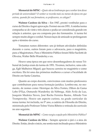 55
V o l u m e I I
Memorial do MPSC – Quais são as lembranças que o senhor tem desse
período de universidade? O senhor se recorda mais ou menos da época em que
entrou, quando foi sua formatura, os professores, os colegas?
Walmor Cardoso da Silva – Em 1947, prestei vestibular para o
curso de Direito e logrei aprovação. Formei-me em 1951. A minha turma
compunha-se de vinte e três alunos e podia ser considerada grande em
relação à anterior, que era composta por dez formandos. A turma foi
sempre muito alegre e cordial. Nossos laços de amizade se prolongaram
após o término do curso.
Tomamos rumos diferentes: uns já tinham atividades definidas
durante o curso, outros foram para a advocacia, para o magistério,
para a Magistratura. Para o Ministério Público foram Hélio Sacilotti de
Oliveira, Walter Bello Wanderley e eu.
Houve uma época em que nove desembargadores do nosso Tri-
bunal de Justiça eram da turma de 1951. Tivemos, inclusive, uma cole-
ga, Eglê Malheiros Miguel, que buscou carreira no magistério e como
escritora. Ela foi uma das primeiras mulheres a cursar a Faculdade de
Direito em Santa Catarina.
Quanto ao corpo docente, convivemos com muitos professores
que contribuíram para nossa formação jurídica. Lembro-me, no mo-
mento, de nomes como: Henrique da Silva Fontes, Othon da Gama
Lobo D’Eça, Osmundo Wanderley da Nóbrega, Aldo Ávila da Luz,
Joaquim Madeira Neves, José Rocha Ferreira Bastos, Alfredo Von
Trompowsky. Houve um aspecto curioso, na grade curricular da
nossa turma: foi incluída, no 5° ano, a cadeira de Filosofia do Direito,
ministrada pelo Professor Telmo Vieira Ribeiro e retirada do currículo
no ano seguinte.
Memorial do MPSC – Como surgiu a opção pelo Ministério Público?
Walmor Cardoso da Silva – Sempre apreciei o júri e a área do
Direito. Então, desde o início, me sentia mais inclinado para o Ministério
 