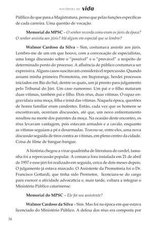 56
H I S T Ó R I A S D E vida
Público do que para a Magistratura, penso que pelas funções específicas
de cada carreira. Uma questão de vocação.
Memorial do MPSC – O senhor recorda como eram os júris da época?
O senhor assistia aos júris? Há algum em especial que se lembre?
Walmor Cardoso da Silva – Sim, costumava assistir aos júris.
Lembro-me de um em que houve, com a convocação de especialistas,
uma longa discussão sobre o “possível” e o “provável” a respeito de
determinado ponto do processo. A afluência de público costumava ser
expressiva. Alguns casos suscitavam considerável repercussão. Quando
assumi minha primeira Promotoria, em Ituporanga, herdei processos
iniciados em Rio do Sul, dentre os quais, um já pronto para julgamento
pelo Tribunal do Júri. Um caso rumoroso. Um pai e o filho mataram
duas vítimas, também pai e filho. Dois réus, duas vítimas. O rapaz en-
gravidara uma moça, filha e irmã das vítimas. Naquela época, questões
de honra familiar eram candentes. Então, cada vez que os homens se
encontravam, ocorriam discussões, até que, um novo enfrentamento
resultou na morte dos parentes da moça. Na ocasião deste encontro, os
réus levavam vantagem, pois estavam armados e a cavalo, enquanto
as vítimas seguiam a pé e desarmadas. Travou-se, entre eles, uma nova
discussão seguida de tiros contra as vítimas, em pleno centro da cidade.
Coisa de filme de bangue-bangue.
A história chegou a virar quadrinha de literatura de cordel, tama-
nha foi a repercussão popular. A comarca fora instalada em 21 de abril
de 1957 e esse júri foi realizado em seguida, cerca de dois meses depois.
O julgamento já estava marcado. O Assistente da Promotoria foi o Dr.
Francisco Gottardi, que tinha sido Promotor, licenciara-se do cargo
para exercer a atividade advocatícia e, mais tarde, voltara a integrar o
Ministério Público catarinense.
Memorial do MPSC – Ele foi seu assistente?
Walmor Cardoso da Silva – Sim. Mas foi na época em que estava
licenciado do Ministério Público. A defesa dos réus era composta por
 