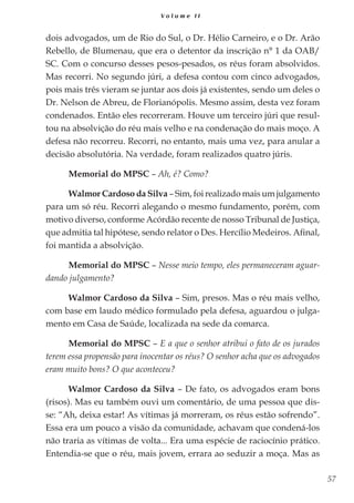 57
V o l u m e I I
dois advogados, um de Rio do Sul, o Dr. Hélio Carneiro, e o Dr. Arão
Rebello, de Blumenau, que era o detentor da inscrição n° 1 da OAB/
SC. Com o concurso desses pesos-pesados, os réus foram absolvidos.
Mas recorri. No segundo júri, a defesa contou com cinco advogados,
pois mais três vieram se juntar aos dois já existentes, sendo um deles o
Dr. Nelson de Abreu, de Florianópolis. Mesmo assim, desta vez foram
condenados. Então eles recorreram. Houve um terceiro júri que resul-
tou na absolvição do réu mais velho e na condenação do mais moço. A
defesa não recorreu. Recorri, no entanto, mais uma vez, para anular a
decisão absolutória. Na verdade, foram realizados quatro júris.
Memorial do MPSC – Ah, é? Como?
Walmor Cardoso da Silva – Sim, foi realizado mais um julgamento
para um só réu. Recorri alegando o mesmo fundamento, porém, com
motivo diverso, conforme Acórdão recente de nosso Tribunal de Justiça,
que admitia tal hipótese, sendo relator o Des. Hercílio Medeiros. Afinal,
foi mantida a absolvição.
Memorial do MPSC – Nesse meio tempo, eles permaneceram aguar-
dando julgamento?
Walmor Cardoso da Silva – Sim, presos. Mas o réu mais velho,
com base em laudo médico formulado pela defesa, aguardou o julga-
mento em Casa de Saúde, localizada na sede da comarca.
Memorial do MPSC – E a que o senhor atribui o fato de os jurados
terem essa propensão para inocentar os réus? O senhor acha que os advogados
eram muito bons? O que aconteceu?
Walmor Cardoso da Silva – De fato, os advogados eram bons
(risos). Mas eu também ouvi um comentário, de uma pessoa que dis-
se: “Ah, deixa estar! As vítimas já morreram, os réus estão sofrendo”.
Essa era um pouco a visão da comunidade, achavam que condená-los
não traria as vítimas de volta... Era uma espécie de raciocínio prático.
Entendia-se que o réu, mais jovem, errara ao seduzir a moça. Mas as
 