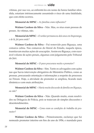 58
H I S T Ó R I A S D E vida
vítimas, por sua vez, ao enfrentá-los em nome da honra familiar ofen-
dida, estariam intrinsecamente assumindo o risco de uma fatalidade,
que com efeito ocorreu.
Memorial do MPSC – As famílias eram influentes?
Walmor Cardoso da Silva – Não. Mas, os réus eram pessoas de
posses. As vítimas, não.
Memorial do MPSC – O senhor permaneceu dois anos em Ituporanga,
e de lá, foi para onde?
Walmor Cardoso da Silva – Fui removido para Biguaçu, uma
comarca calma. Nas comarcas do litoral do Estado, naquela época,
tramitavam muitas ações de usucapião. Assim era Biguaçu, com razo-
ável volume de ações penais, algumas com julgamento pelo Tribunal
do Júri.
Memorial do MPSC – O povo procurava muito o promotor?
Walmor Cardoso da Silva – Sim. Tanto os advogados com ações
nas que havia intervenção obrigatória do Ministério Público, como as
pessoas, procurando orientação e informações a respeito de processos
no Fórum. Hoje, a atividade do promotor se ampliou, ficando mais
dinâmica e com mais atribuições.
Memorial do MPSC – Havia muita discussão de família em Biguaçu,
ou não?
Walmor Cardoso da Silva – Não. Quando muito, eram resolvi-
dos na Delegacia de Polícia, pois se tratavam de simples discussões e
desentendimentos.
Memorial do MPSC – Como eram as condições de trabalho do pro-
motor?
Walmor Cardoso da Silva – Primeiramente, esclareço que fui
nomeado promotor interino em fins do ano de 1956, e mandado para
 