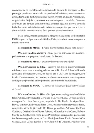 59
V o l u m e I I
acompanhar os trabalhos de instalação do Fórum da Comarca de Itu-
poranga, que ficava localizado no prédio da Prefeitura, uma construção
de madeira, que destinou o andar superior para a Sala de Audiências,
os gabinetes do juiz e promotor e uma sala para o escrivão. O acesso
ao Fórum era através de uma escada externa. Quanto às condições de
trabalho, eram satisfatórias; não tínhamos do que nos queixar e o povo
do município se sentia muito feliz por ser sede de comarca.
Mais tarde, prestei concurso de ingresso à carreira do Ministério
Público que, na época, era de títulos. Fui aprovado e nomeado para a
mesma comarca.
Memorial do MPSC – E havia disponibilidade de casa para morar?
Walmor Cardoso da Silva – Sim, porém, inicialmente, nos hos-
pedamos em um pequeno hotel perto do Fórum.
Memorial do MPSC – O senhor lembra quem era o juiz?
Walmor Cardoso da Silva – Lembro-me. Tive o prazer de iniciar
minha carreira com um colega de turma, o Dr. Raoul Albrecht Buend-
gens, cujo Procurador-Geral, na época, era o Dr. Hans Buendgens, seu
irmão. Como a comarca era nova, ambos assumimos nossos cargos na
condição de primeiro juiz e primeiro promotor de Ituporanga.
Memorial do MPSC – O senhor se recorda dos procuradores-gerais
da época?
Walmor Cardoso da Silva – Na época em que ingressei no Minis-
tério Público, o Procurador-Geral era o Dr. Vitor Lima. Depois, ocupou
o cargo o Dr. Hans Buendgens, seguido do Dr. Paulo Henrique Blasi.
Havia, também, na Procuradoria-Geral, o quadro de Subprocuradores,
composto, além do já citado Dr. Hans, pelos Drs. Adhemar Guilhon
Gonzaga, Delfim Mário Pádua Peixoto, Milton Leite da Costa, Rubem
Moritz da Costa, bem como pelos Promotores convocados para atuar
também no segundo grau, os Drs. Almir José Rosa, Ênnio Demaria Ca-
vallazzi, João Carlos Ramos e Ruy Olympio de Oliveira. Pode ser que
 