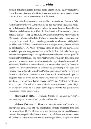 60
H I S T Ó R I A S D E vida
estejam faltando alguns nomes deste grupo inicial da Procuradoria,
contudo, com o tempo, a Instituição cresceu e o quadro de procuradores
e promotores convocados aumentou bastante.
Gostaria de acrescentar que, em 1961, assumindo o Governo Celso
Ramos, a Procuradoria-Geral mudou- se das pequenas salas, que ocupa-
va no Tribunal de Justiça, para o prédio do outro lado da Praça Pereira
Oliveira, onde hoje está o edifício do Flop Hotel. A Procuradoria passou,
então, a contar – além da Sra. Cecília Cordeiro Dutra e do Secretário do
Ministério Público, o Dr. João Makowiecky, advogado – com mais um
cargo, o de secretário do procurador-geral, criado pela nova Lei Orgânica
do Ministério Público. Também com a mudança de casa, alterou a chefia
da Instituição. O Dr. Paulo Henrique Blasi, ao final do seu mandato, foi
sucedido, por ato do governador, pelo Dr. Milton Leite da Costa, que
me convocou para ocupar o cargo de secretário do procurador-geral. Eu
estava na Promotoria de São José. Na Procuradoria, além das atribuições
que me eram cometidas, passei a secretariar, a pedido do secretário do
Ministério Público e concordância do procurador-geral, o Conselho
Superior do Ministério Público. Depois de algum tempo, não sei a data
precisa, o secretário do Ministério Público pediu exoneração do cargo e a
Procuradoria-Geral passou a ter um só secretário, não havendo, porém,
prejuízo para os trabalhos da secretaria, porque contávamos com dois
auxiliares: Nivaldo José Lopes e Nery José Pedro. Posteriormente, pas-
sei a compor o Conselho na qualidade de representante da Associação
do Ministério Público e, depois, como representante dos promotores;
finalmente, como procurador.
Memorial do MPSC – Como era o trabalho do Conselho, na época? O
procurador-geral tinha muita força sobre o Conselho?
Walmor Cardoso da Silva – A relação entre o Conselho e o
procurador-geral, que era seu presidente, sempre foi muito boa. Não
havia conflitos. O Dr. Milton Leite da Costa, a par de sua liderança,
possuía forte espírito de classe e muita cordialidade com todo o pesso-
al. O clima das reuniões sempre foi muito agradável, as opiniões eram
 
