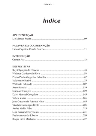 7
V o l u m e I I
Índice
APRESENTAÇÃO
Lio Marcos Marin ....................................................................................... 09
PALAVRA DA COORDENAÇÃO
Helen Crystine Corrêa Sanches ................................................................ 11
INTRODUÇÃO
Gunter Axt................................................................................................... 13
ENTREVISTAS
Ruy Olympio de Oliveira .......................................................................... 43
Walmor Cardoso da Silva ........................................................................ 53
Pedro Paulo Zappelini Schiefler .............................................................. 67
Valdemiro Borini ........................................................................................ 75
Walberto Schmidt ................................................................................... 107
Arno Schmidt ............................................................................................ 119
Nuno de Campos ..................................................................................... 129
Darci Manoel Gonçalves ......................................................................... 145
Valdir Vieira ............................................................................................. 165
João Guedes da Fonseca Neto ................................................................ 185
Vivaldo Domingos Bento ........................................................................ 205
André Mello Filho ................................................................................... 215
Luiz Fernando Sirydakis ........................................................................ 231
Paulo Armando Ribeiro ......................................................................... 255
Roque Silva Machado ............................................................................. 277
 
