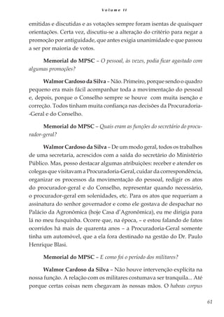 61
V o l u m e I I
emitidas e discutidas e as votações sempre foram isentas de quaisquer
orientações. Certa vez, discutiu-se a alteração do critério para negar a
promoção por antiguidade, que antes exigia unanimidade e que passou
a ser por maioria de votos.
Memorial do MPSC – O pessoal, às vezes, podia ficar agastado com
algumas promoções?
Walmor Cardoso da Silva – Não. Primeiro, porque sendo o quadro
pequeno era mais fácil acompanhar toda a movimentação do pessoal
e, depois, porque o Conselho sempre se houve com muita isenção e
correção. Todos tinham muita confiança nas decisões da Procuradoria-
-Geral e do Conselho.
Memorial do MPSC – Quais eram as funções do secretário do procu-
rador-geral?
Walmor Cardoso da Silva – De um modo geral, todos os trabalhos
de uma secretaria, acrescidos com a saída do secretário do Ministério
Público. Mas, posso destacar algumas atribuições: receber e atender os
colegas que visitavam a Procuradoria-Geral, cuidar da correspondência,
organizar os processos da movimentação do pessoal, redigir os atos
do procurador-geral e do Conselho, representar quando necessário,
o procurador-geral em solenidades, etc. Para os atos que requeriam a
assinatura do senhor governador e como ele gostava de despachar no
Palácio da Agronômica (hoje Casa d’Agronômica), eu me dirigia para
lá no meu fusquinha. Ocorre que, na época, – e estou falando de fatos
ocorridos há mais de quarenta anos – a Procuradoria-Geral somente
tinha um automóvel, que a ela fora destinado na gestão do Dr. Paulo
Henrique Blasi.
Memorial do MPSC – E como foi o período dos militares?
Walmor Cardoso da Silva – Não houve intervenção explícita na
nossa função. A relação com os militares costumava ser tranquila... Até
porque certas coisas nem chegavam às nossas mãos. O habeas corpus
 