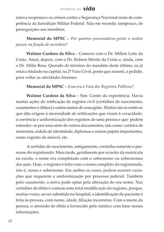 62
H I S T Ó R I A S D E vida
estava suspenso e os crimes contra a Segurança Nacional eram de com-
petência da Jurisdição Militar Federal. Não me recordo, tampouco, de
perseguições aos membros.
Memorial do MPSC – Por quantos procuradores-gerais o senhor
passou na função de secretário?
Walmor Cardoso da Silva – Comecei com o Dr. Milton Leite da
Costa. Atuei, depois, com o Dr. Rubem Moritz da Costa e, ainda, com
o Dr. Hélio Rosa. Quando do término do mandato deste último, eu já
estava titulado na capital, na 2ª Vara Cível, posto que assumi, a pedido,
para voltar às atividades forenses.
Memorial do MPSC – Essa era a Vara dos Registros Públicos?
Walmor Cardoso da Silva – Sim. Gostei da experiência. Havia
muitas ações de retificação de registro civil (certidões de nascimento,
casamentos e óbitos) e outras tantas de usucapião. Muitos são os motivos
que dão origem à necessidade de retificações que visam à veracidade,
à coerência e uniformização dos registros de uma pessoa e que podem
estender- se por uma série de outros documentos, tais como: carteira de
motorista, cédula de identidade, diplomas e outros papéis importantes,
como registro de imóvel, etc.
A certidão de nascimento, antigamente, continha somente o pre-
nome do registrando. Mais tarde, geralmente por ocasião da matrícula
na escola, o nome era completado com o sobrenome ou sobrenomes
dos pais. Hoje, o registro é feito com o nome completo do registrando,
isto é, nome e sobrenome. Em ambos os casos, podem ocorrer varia-
ções que requerem a uniformização por processo judicial. Também
pelo casamento, a noiva pode optar pela alteração do seu nome. Nas
certidões de óbito é comum uma total modificação do registro, porque,
muitas vezes, ao ser admitido no hospital, a identificação do paciente é
feita às pressas, com nome, idade, filiação incorretos. Com a morte da
pessoa, o atestado de óbito é fornecido pelo médico com base nestas
informações.
 