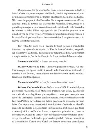 63
V o l u m e I I
Quanto às ações de usucapião, elas eram numerosas em todo o
litoral. Certa vez, uma empresa do Rio de Janeiro requereu usucapião
de uma área de um milhão de metros quadrados, nas dunas da Lagoa.
Não houve impugnação das Fazendas. Como o processo estava malfeito,
consegui anulá-lo a partir das citações das Fazendas. Então, procurei o
prefeito que, naquele momento estava sendo substituído pelo Vereador
Waldemar da Silva Filho, cujo apelido era Carusinho, porque tinha
uma boa voz de tenor (risos). Prontamente atendeu ao meu pedido e a
Fazenda Municipal manifestou interesse no feito. A empresa requerente
acabou desistindo da ação.
Por volta dos anos 70, a Fazenda Federal passou a manifestar
interesse nas ações de usucapião da Ilha de Santa Catarina, alegando
ser esta imóvel da União, discussão que perdura até hoje. Começaram
a surgir, então, Ações de Retificação de Área, muitas delas absurdas.
Memorial do MPSC – E o seu mestrado, como foi?
Walmor Cardoso da Silva – Sempre gostei de estudar. Fui pro-
fessor, o que me ligava muito à sala de aula. Quando foi instituído o
mestrado em Direito, prontamente me inscrevi com minha esposa.
Fizemos o mestrado juntos.
Memorial do MPSC – Qual foi o tema da sua dissertação?
Walmor Cardoso da Silva – Defendi-a em 1979. Examinei alguns
problemas relacionados ao Ministério Público. Um deles, quando no
exercício de suas legítimas prerrogativas, como, por exemplo, nas
ações de usucapião: ocorria conflito porque, sendo representante da
Fazenda Pública, devia fazer sua defesa quando esta se manifestava no
feito. Outro ponto examinado foi a confusão estabelecida na identifi-
cação da instituição do Ministério Público com a instituição que fazia
a defesa jurídica do Estado. Assim, enquanto a primeira se chamava
Procuradoria-Geral do Estado, com o seu quadro de promotores públi-
cos, procuradores do Estado e procurador-geral do Estado, esta última
se denominava Consultoria-Geral do Estado, com seus consultores
 
