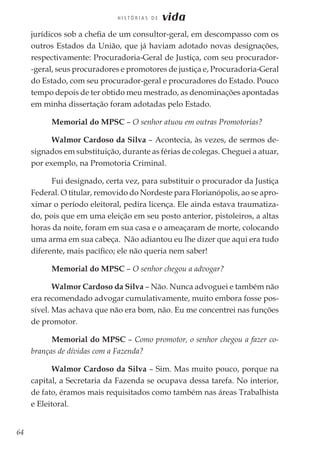 64
H I S T Ó R I A S D E vida
jurídicos sob a chefia de um consultor-geral, em descompasso com os
outros Estados da União, que já haviam adotado novas designações,
respectivamente: Procuradoria-Geral de Justiça, com seu procurador-
-geral, seus procuradores e promotores de justiça e, Procuradoria-Geral
do Estado, com seu procurador-geral e procuradores do Estado. Pouco
tempo depois de ter obtido meu mestrado, as denominações apontadas
em minha dissertação foram adotadas pelo Estado.
Memorial do MPSC – O senhor atuou em outras Promotorias?
Walmor Cardoso da Silva – Acontecia, às vezes, de sermos de-
signados em substituição, durante as férias de colegas. Cheguei a atuar,
por exemplo, na Promotoria Criminal.
Fui designado, certa vez, para substituir o procurador da Justiça
Federal. O titular, removido do Nordeste para Florianópolis, ao se apro-
ximar o período eleitoral, pedira licença. Ele ainda estava traumatiza-
do, pois que em uma eleição em seu posto anterior, pistoleiros, a altas
horas da noite, foram em sua casa e o ameaçaram de morte, colocando
uma arma em sua cabeça. Não adiantou eu lhe dizer que aqui era tudo
diferente, mais pacífico; ele não queria nem saber!
Memorial do MPSC – O senhor chegou a advogar?
Walmor Cardoso da Silva – Não. Nunca advoguei e também não
era recomendado advogar cumulativamente, muito embora fosse pos-
sível. Mas achava que não era bom, não. Eu me concentrei nas funções
de promotor.
Memorial do MPSC – Como promotor, o senhor chegou a fazer co-
branças de dívidas com a Fazenda?
Walmor Cardoso da Silva – Sim. Mas muito pouco, porque na
capital, a Secretaria da Fazenda se ocupava dessa tarefa. No interior,
de fato, éramos mais requisitados como também nas áreas Trabalhista
e Eleitoral.
 