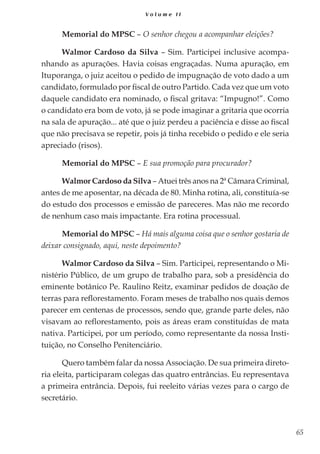 65
V o l u m e I I
Memorial do MPSC – O senhor chegou a acompanhar eleições?
Walmor Cardoso da Silva – Sim. Participei inclusive acompa-
nhando as apurações. Havia coisas engraçadas. Numa apuração, em
Ituporanga, o juiz aceitou o pedido de impugnação de voto dado a um
candidato, formulado por fiscal de outro Partido. Cada vez que um voto
daquele candidato era nominado, o fiscal gritava: “Impugno!”. Como
o candidato era bom de voto, já se pode imaginar a gritaria que ocorria
na sala de apuração... até que o juiz perdeu a paciência e disse ao fiscal
que não precisava se repetir, pois já tinha recebido o pedido e ele seria
apreciado (risos).
Memorial do MPSC – E sua promoção para procurador?
Walmor Cardoso da Silva – Atuei três anos na 2ª Câmara Criminal,
antes de me aposentar, na década de 80. Minha rotina, ali, constituía-se
do estudo dos processos e emissão de pareceres. Mas não me recordo
de nenhum caso mais impactante. Era rotina processual.
Memorial do MPSC – Há mais alguma coisa que o senhor gostaria de
deixar consignado, aqui, neste depoimento?
Walmor Cardoso da Silva – Sim. Participei, representando o Mi-
nistério Público, de um grupo de trabalho para, sob a presidência do
eminente botânico Pe. Raulino Reitz, examinar pedidos de doação de
terras para reflorestamento. Foram meses de trabalho nos quais demos
parecer em centenas de processos, sendo que, grande parte deles, não
visavam ao reflorestamento, pois as áreas eram constituídas de mata
nativa. Participei, por um período, como representante da nossa Insti-
tuição, no Conselho Penitenciário.
Quero também falar da nossa Associação. De sua primeira direto-
ria eleita, participaram colegas das quatro entrâncias. Eu representava
a primeira entrância. Depois, fui reeleito várias vezes para o cargo de
secretário.
 