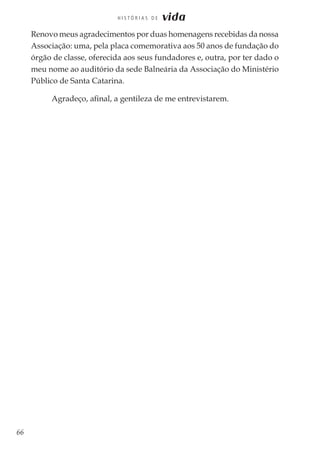 66
H I S T Ó R I A S D E vida
Renovo meus agradecimentos por duas homenagens recebidas da nossa
Associação: uma, pela placa comemorativa aos 50 anos de fundação do
órgão de classe, oferecida aos seus fundadores e, outra, por ter dado o
meu nome ao auditório da sede Balneária da Associação do Ministério
Público de Santa Catarina.
Agradeço, afinal, a gentileza de me entrevistarem.
 