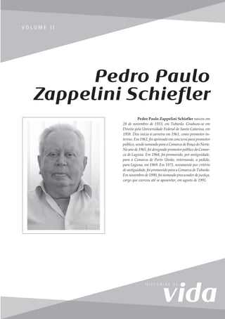 67
V o l u m e I I
V O L U M E I I
Pedro Paulo
Zappelini Schiefler
Pedro Paulo Zappelini Schiefler nasceu em
28 de novembro de 1933, em Tubarão. Graduou-se em
Direito pela Universidade Federal de Santa Catarina, em
1958. Deu início à carreira em 1961, como promotor in-
terino. Em 1962, foi aprovado em concurso para promotor
público, sendo nomeado para a Comarca de Braço do Norte.
No ano de 1965, foi designado promotor público da Comar-
ca de Laguna. Em 1968, foi promovido, por antiguidade,
para a Comarca de Porto União, retornando, a pedido,
para Laguna, em 1969. Em 1971, novamente por critério
de antiguidade, foi promovido para a Comarca de Tubarão.
Em novembro de 1990, foi nomeado procurador de justiça,
cargo que exerceu até se aposentar, em agosto de 1991.
 