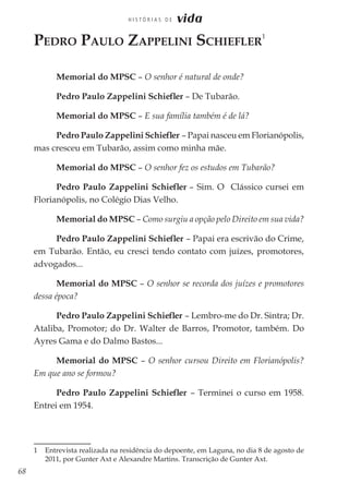 68
H I S T Ó R I A S D E vida
Pedro Paulo Zappelini Schiefler
1
Memorial do MPSC – O senhor é natural de onde?
Pedro Paulo Zappelini Schiefler – De Tubarão.
Memorial do MPSC – E sua família também é de lá?
Pedro Paulo Zappelini Schiefler – Papai nasceu em Florianópolis,
mas cresceu em Tubarão, assim como minha mãe.
Memorial do MPSC – O senhor fez os estudos em Tubarão?
Pedro Paulo Zappelini Schiefler – Sim. O Clássico cursei em
Florianópolis, no Colégio Dias Velho.
Memorial do MPSC – Como surgiu a opção pelo Direito em sua vida?
Pedro Paulo Zappelini Schiefler – Papai era escrivão do Crime,
em Tubarão. Então, eu cresci tendo contato com juízes, promotores,
advogados...
Memorial do MPSC – O senhor se recorda dos juízes e promotores
dessa época?
Pedro Paulo Zappelini Schiefler – Lembro-me do Dr. Sintra; Dr.
Ataliba, Promotor; do Dr. Walter de Barros, Promotor, também. Do
Ayres Gama e do Dalmo Bastos...
Memorial do MPSC – O senhor cursou Direito em Florianópolis?
Em que ano se formou?
Pedro Paulo Zappelini Schiefler – Terminei o curso em 1958.
Entrei em 1954.
1 	 Entrevista realizada na residência do depoente, em Laguna, no dia 8 de agosto de
2011, por Gunter Axt e Alexandre Martins. Transcrição de Gunter Axt.
 