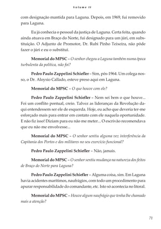 71
V o l u m e I I
com designação mantida para Laguna. Depois, em 1969, fui removido
para Laguna.
Eu já conhecia o pessoal da justiça de Laguna. Certa feita, quando
ainda atuava em Braço do Norte, fui designado para um júri, em subs-
tituição. O Adjunto de Promotor, Dr. Rubi Pinho Teixeira, não pôde
fazer o júri e eu o substituí.
Memorial do MPSC – O senhor chegou a Laguna também numa época
turbulenta da política, não foi?
Pedro Paulo Zappelini Schiefler– Sim, pós-1964. Um colega nos-
so, o Dr. Aloysio Callado, esteve preso aqui em Laguna.
Memorial do MPSC – O que houve com ele?
Pedro Paulo Zappelini Schiefler – Nem sei bem o que houve...
Foi um conflito pontual, creio. Talvez as lideranças da Revolução da-
qui entendessem ser ele de esquerda. Hoje, eu acho que deveria ter-me
esforçado mais para entrar em contato com ele naquela oportunidade.
E não fiz isso! Diziam para eu não me meter... O escrivão recomendava
que eu não me envolvesse...
Memorial do MPSC – O senhor sentiu alguma vez interferência da
Capitania dos Portos e dos militares no seu exercício funcional?
Pedro Paulo Zappelini Schiefler – Não, jamais.
Memorial do MPSC – O senhor sentiu mudança na natureza dos feitos
de Braço do Norte para Laguna?
Pedro Paulo Zappelini Schiefler – Alguma coisa, sim. Em Laguna
havia acidentes marítimos, naufrágios, com todo um procedimento para
apurar responsabilidade do comandante, etc. Isto só acontecia no litoral.
Memorial do MPSC – Houve algum naufrágio que tenha lhe chamado
mais a atenção?
 