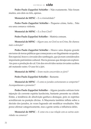 72
H I S T Ó R I A S D E vida
Pedro Paulo Zappelini Schiefler – Não exatamente. Não foram
muitos, uns dois ou três, apenas.
Memorial do MPSC – E a criminalidade?
Pedro Paulo Zappelini Schiefler – Pequeno crime, furto... Não
era uma comarca violenta.
Memorial do MPSC – E a Área Cível?
Pedro Paulo Zappelini Schiefler – Matéria comum.
Memorial do MPSC – Algum caso, no Cível ou no Crime, lhe chamou
mais a atenção?
Pedro Paulo Zappelini Schiefler – Houve uma disputa grande
em torno de terras públicas que começaram a ser ilegalmente ocupadas.
Em especial, houve a invasão dos sambaquis, que já eram considerados
importante patrimônio cultural. Havia pessoas que desejavam explorá-
-los para a produção de cal. Um dos envolvidos nestas invasões acabou
até matando outro. O caso foi a júri.
Memorial do MPSC – Eram muito concorridos os júris?
Pedro Paulo Zappelini Schiefler – Bastante.
Memorial do MPSC – E como os jurados costumavam se comportar?
Acompanhavam o promotor?
Pedro Paulo Zappelini Schiefler – Alguns jurados sofriam forte
injunção da corrente espírita kardecista, bastante presente na cidade.
Então, a tendência de absolvição ganhava destaque, pois os espíritas
acreditavam na punição divina. A Maçonaria também influía sobre a
decisão dos jurados, às vezes logrando até modificar resultados. Não
posso afirmar categoricamente, mas a gente sentia a influência deles.
Memorial do MPSC – E como era a sua relação com as outras auto-
ridades na comarca?
 