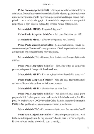 73
V o l u m e I I
PedroPauloZappeliniSchiefler –Sempremerelacioneimuitobem
com todas. Nunca houve nenhuma dificuldade. Mesmo quando achavam
que eu estava sendo muito rigoroso, o pessoal entendia que estava cum-
prindo com a minha obrigação. A autoridade do promotor sempre foi
respeitada. E com juízes e delegados sempre houve colaboração.
Memorial do MPSC – E depois de Laguna?
Pedro Paulo Zappelini Schiefler – Fui para Tubarão, em 1971.
Memorial do MPSC – Como foi esse período em Tubarão?
Pedro Paulo Zappelini Schiefler – Muito trabalhoso. Havia ex-
cesso de serviço. Tanto no Crime, quanto no Cível. A parte de acidentes
do trabalho era especialmente movimentada.
Memorial do MPSC – O senhor fazia também as cobranças da Fazenda
Pública?
Pedro Paulo Zappelini Schiefler – Sim, em todas as comarcas
pelas quais passei. Sempre tinha devedores...
Memorial do MPSC – E a sua infraestrutura de trabalho, como era?
Pedro Paulo Zappelini Schiefler – Não era boa. Trabalhávamos
sozinhos. Sem apoio de funcionários, nem nada.
Memorial do MPSC – Os vencimentos eram bons?
Pedro Paulo Zappelini Schiefler – No começo, mal dava para
pagar o hotel. E olha que se tratava de um hotelzinho bem simples. De-
pois, foi melhorando. O Governador Celso Ramos apoiou o Ministério
Público. Na gestão dele, as coisas começaram a melhorar.
Memorial do MPSC – E como era a relação com a Procuradoria-Geral?
Pedro Paulo Zappelini Schiefler – Tínhamos pouco contato... Não
tinha nem tempo de sair de Laguna ou Tubarão para ir a Florianópolis.
Estava sempre muito envolvido com o serviço.
 