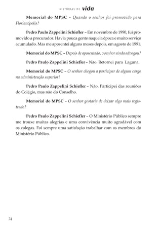 74
H I S T Ó R I A S D E vida
Memorial do MPSC – Quando o senhor foi promovido para
Florianópolis?
Pedro Paulo Zappelini Schiefler – Em novembro de 1990, fui pro-
movido a procurador. Havia pouca gente naquela época e muito serviço
acumulado. Mas me aposentei alguns meses depois, em agosto de 1991.
Memorial do MPSC – Depois de aposentado, o senhor ainda advogou?
Pedro Paulo Zappelini Schiefler – Não. Retornei para Laguna.
Memorial do MPSC – O senhor chegou a participar de algum cargo
na administração superior?
Pedro Paulo Zappelini Schiefler – Não. Participei das reuniões
do Colégio, mas não do Conselho.
Memorial do MPSC – O senhor gostaria de deixar algo mais regis-
trado?
Pedro Paulo Zappelini Schiefler – O Ministério Público sempre
me trouxe muitas alegrias e uma convivência muito agradável com
os colegas. Foi sempre uma satisfação trabalhar com os membros do
Ministério Público.
 