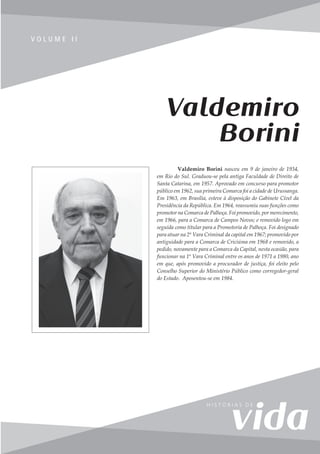 75
V o l u m e I I
V O L U M E I I
Valdemiro Borini nasceu em 9 de janeiro de 1934,
em Rio do Sul. Graduou-se pela antiga Faculdade de Direito de
Santa Catarina, em 1957. Aprovado em concurso para promotor
público em 1962, sua primeira Comarca foi a cidade de Urussanga.
Em 1963, em Brasília, esteve à disposição do Gabinete Cível da
Presidência da República. Em 1964, reassumiu suas funções como
promotor na Comarca de Palhoça. Foi promovido, por merecimento,
em 1966, para a Comarca de Campos Novos; e removido logo em
seguida como titular para a Promotoria de Palhoça. Foi designado
para atuar na 2ª Vara Criminal da capital em 1967; promovido por
antiguidade para a Comarca de Criciúma em 1968 e removido, a
pedido, novamente para a Comarca da Capital, nesta ocasião, para
funcionar na 1ª Vara Criminal entre os anos de 1971 a 1980, ano
em que, após promovido a procurador de justiça, foi eleito pelo
Conselho Superior do Ministério Público como corregedor-geral
do Estado. Aposentou-se em 1984.
Valdemiro
Borini
 