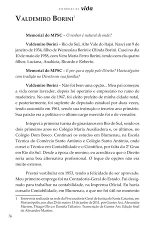 76
H I S T Ó R I A S D E vida
Valdemiro Borini
1
Memorial do MPSC – O senhor é natural de onde?
Valdemiro Borini – Rio do Sul, Alto Vale do Itajaí. Nasci em 9 de
janeiro de 1934, filho de Wenceslau Borini e Olinda Borini. Casei no dia
10 de maio de 1958, com Vera Maria Ferro Borini, tendo com ela quatro
filhos: Luciana, Analúcia, Ricardo e Roberto.
Memorial do MPSC – E por que a opção pelo Direito? Havia alguém
com tradição no Direito em sua família?
Valdemiro Borini – Não foi bem uma opção... Meu pai começou
a vida como lavrador, depois foi operário e empresário no ramo de
madeireira. No ano de 1947, foi eleito prefeito de minha cidade natal,
e posteriormente, foi suplente de deputado estadual por duas vezes,
tendo assumido em 1961, sendo sua instrução o terceiro ano primário.
Sua paixão era a política e o último cargo exercido foi o de vereador.
Integrei a primeira turma de ginasianos em Rio do Sul, sendo os
dois primeiros anos no Colégio Maria Auxiliadora e, os últimos, no
Colégio Dom Bosco. Continuei os estudos em Blumenau, na Escola
Técnica do Comércio Santo Antônio e Colégio Santo Antônio, onde
cursei o Técnico em Contabilidade e o Científico, por falta do 2º Grau
em Rio do Sul. Desde a época de menino, eu acreditava que o Direito
seria uma boa alternativa profissional. O leque de opções não era
muito extenso.
Prestei vestibular em 1953, tendo a felicidade de ser aprovado.
Meu primeiro emprego foi na Contadoria-Geral do Estado. Fui desig-
nado para trabalhar na contabilidade, na Imprensa Oficial. Eu havia
cursado Contabilidade, em Blumenau, o que me foi útil no momento
1	 Entrevista realizada na sede da Procuradoria-Geral de Justiça de Santa Catarina, em
Florianópolis, nos dias 25 de maio e 13 de junho de 2011, por Gunter Axt, Alexandre
Martins, Thiago Oliva e Daniela Tallarico. Transcrição de Gunter Axt. Edição final
de Alexandre Martins.
 