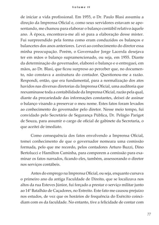77
V o l u m e I I
de iniciar a vida profissional. Em 1955, o Dr. Paulo Blasi assumiu a
direção da Imprensa Oficial e, como seus servidores estavam se apo-
sentando, me chamou para elaborar o balanço contábil relativo àquele
ano. À época, encontrava-me ali só para a elaboração desse mister.
Fui surpreendido pela forma como eram conduzidos os balanços e
balancetes dos anos anteriores. Levei ao conhecimento do diretor essa
minha preocupação. Porém, o Governador Jorge Lacerda desejava
ter em mãos o balanço supramencionado, ou seja, em 1955. Diante
da determinação do governador, elaborei o balanço e o entreguei, em
mãos, ao Dr. Blasi, que ficou surpreso ao perceber que, no documen-
to, não constava a assinatura do contador. Questionou-me a razão.
Respondi, então, que era fundamental, para a normalização dos atos
havidos nas diversas diretorias da Imprensa Oficial, uma auditoria que
reexaminasse toda a contabilidade da Imprensa Oficial, razão pela qual,
diante da precariedade das informações constantes, deixei de assinar
o balanço visando a preservar o meu nome. Estes fatos foram levados
ao conhecimento do governador pelo diretor. Nesse meio tempo, fui
convidado pelo Secretário de Segurança Pública, Dr. Pelágio Parigot
de Souza, para assumir o cargo de oficial de gabinete da Secretaria, o
que aceitei de imediato.
Como consequência dos fatos envolvendo a Imprensa Oficial,
tomei conhecimento de que o governador nomeara uma comissão
formada, pelo que me recordo, pelos contadores Arturo Buzzi, Dino
Bertolucci e Hamilton Caminha, para comporem a comissão para exa-
minar os fatos narrados, ficando eles, também, assessorando o diretor
nos serviços contábeis.
Antes do emprego na Imprensa Oficial, ou seja, enquanto cursava
o primeiro ano da antiga Faculdade de Direito, que se localizava nos
altos da rua Esteves Júnior, fui forçado a prestar o serviço militar junto
ao 14º Batalhão de Caçadores, no Estreito. Este fato me causou prejuízo
nos estudos, de vez que os horários de frequência do Exército coinci-
diam com os da faculdade. No entanto, tive a felicidade de contar com
 