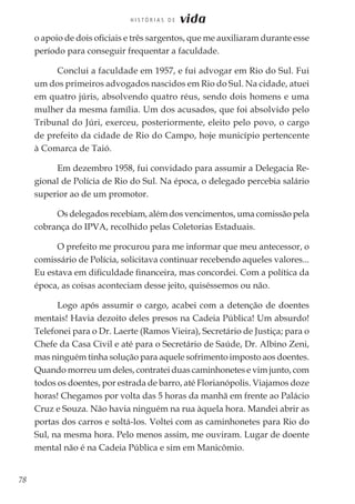 78
H I S T Ó R I A S D E vida
o apoio de dois oficiais e três sargentos, que me auxiliaram durante esse
período para conseguir frequentar a faculdade.
Conclui a faculdade em 1957, e fui advogar em Rio do Sul. Fui
um dos primeiros advogados nascidos em Rio do Sul. Na cidade, atuei
em quatro júris, absolvendo quatro réus, sendo dois homens e uma
mulher da mesma família. Um dos acusados, que foi absolvido pelo
Tribunal do Júri, exerceu, posteriormente, eleito pelo povo, o cargo
de prefeito da cidade de Rio do Campo, hoje município pertencente
à Comarca de Taió.
Em dezembro 1958, fui convidado para assumir a Delegacia Re-
gional de Polícia de Rio do Sul. Na época, o delegado percebia salário
superior ao de um promotor.
Os delegados recebiam, além dos vencimentos, uma comissão pela
cobrança do IPVA, recolhido pelas Coletorias Estaduais.
O prefeito me procurou para me informar que meu antecessor, o
comissário de Polícia, solicitava continuar recebendo aqueles valores...
Eu estava em dificuldade financeira, mas concordei. Com a política da
época, as coisas aconteciam desse jeito, quiséssemos ou não.
Logo após assumir o cargo, acabei com a detenção de doentes
mentais! Havia dezoito deles presos na Cadeia Pública! Um absurdo!
Telefonei para o Dr. Laerte (Ramos Vieira), Secretário de Justiça; para o
Chefe da Casa Civil e até para o Secretário de Saúde, Dr. Albino Zeni,
mas ninguém tinha solução para aquele sofrimento imposto aos doentes.
Quando morreu um deles, contratei duas caminhonetes e vim junto, com
todos os doentes, por estrada de barro, até Florianópolis. Viajamos doze
horas! Chegamos por volta das 5 horas da manhã em frente ao Palácio
Cruz e Souza. Não havia ninguém na rua àquela hora. Mandei abrir as
portas dos carros e soltá-los. Voltei com as caminhonetes para Rio do
Sul, na mesma hora. Pelo menos assim, me ouviram. Lugar de doente
mental não é na Cadeia Pública e sim em Manicômio.
 