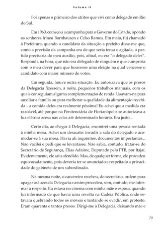 79
V o l u m e I I
Foi apenas o primeiro dos atritos que vivi como delegado em Rio
do Sul.
Em 1960, começou a campanha para o Governo do Estado, opondo
os senhores Irineu Bornhausen e Celso Ramos. Em maio, fui chamado
à Prefeitura, quando o candidato da situação a prefeito disse-me que,
como a previsão da campanha era de que seria tensa e agitada, o par-
tido precisaria do meu auxílio, pois, afinal, eu era “o delegado deles”.
Respondi, na hora, que não era delegado de ninguém e que cumpriria
com o meu dever para que houvesse uma eleição na qual vencesse o
candidato com maior número de votos.
Em seguida, houve outra situação. Eu autorizava que os presos
da Delegacia fizessem, à noite, pequenos trabalhos manuais, com os
quais conseguiam alguma complementação de renda. Usavam-na para
auxiliar a família ou para melhorar a qualidade da alimentação recebi-
da – a comida deles era realmente péssima! Eu achei que a medida era
razoável, até porque na Penitenciária de Florianópolis se autorizava a
luz elétrica acesa nas celas até determinado horário. Era justo...
Certo dia, ao chegar à Delegacia, encontrei uma pessoa sentada
à minha mesa. Achei um desacato: invadir a sala do delegado e aco-
modar-se à sua mesa. Havia ali inquéritos, documentos importantes...
Não vacilei e pedi que se levantasse. Não sabia, contudo, tratar-se do
Secretário de Segurança, Elias Adaime, Deputado pelo PTB, por Itajaí.
Evidentemente, ele saiu ofendido. Mas, de qualquer forma, ele procedeu
equivocadamente, pois deveria ter se anunciado e respeitado a privaci-
dade do gabinete de um subordinado.
Na mesma noite, o carcereiro recebeu, do secretário, ordem para
apagar as luzes da Delegacia e assim procedeu, sem, contudo, me infor-
mar a respeito. Eu estava no cinema com minha mãe e esposa, quando
fui informado de que havia uma revolta na Cadeia Pública, onde es-
tavam quebrando todos os móveis e tentando se evadir, em protesto.
Eram quarenta e tantos presos. Dirigi-me à Delegacia, deixando mãe e
 
