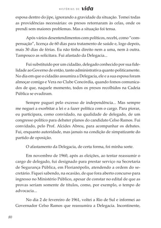 80
H I S T Ó R I A S D E vida
esposa dentro do jipe, ignorando a gravidade da situação. Tomei todas
as providências necessárias: os presos retornaram às celas, onde os
prendi sem maiores problemas. Mas a situação foi tensa.
Após vários desentendimentos com políticos, recebi, como “com-
pensação”, licença de 60 dias para tratamento de saúde e, logo depois,
mais 30 dias de férias. Eu não tinha direito nem a uma, nem à outra.
Tampouco as solicitara. Fui afastado da Delegacia...
Fui substituído por um cidadão, delegado conhecido por sua fide-
lidade ao Governo de então, tanto administrativa quanto politicamente.
No dia em que o cidadão assumira a Delegacia, ele e a sua esposa foram
almoçar comigo e Vera no Clube Concórdia, quando fomos comunica-
dos de que, naquele momento, todos os presos recolhidos na Cadeia
Pública se evadiram.
Sempre paguei pelo excesso de independência... Mas sempre
me neguei a exorbitar a lei e a fazer política com o cargo. Para piorar,
eu participara, como convidado, na qualidade de delegado, de um
congresso político para debater planos do candidato Celso Ramos. Fui
convidado, pelo Prof. Alcides Abreu, para acompanhar os debates.
Fui, enquanto autoridade, mas jamais na condição de simpatizante do
partido de oposição.
O afastamento da Delegacia, de certa forma, foi minha sorte.
Em novembro de 1960, após as eleições, ao tentar reassumir o
cargo de delegado, fui designado para prestar serviço na Secretaria
de Segurança Pública, em Florianópolis, atendendo a ordem do se-
cretário. Fiquei sabendo, na ocasião, de que fora aberto concurso para
ingresso no Ministério Público, apesar de constar no edital de que as
provas seriam somente de títulos, como, por exemplo, o tempo de
advocacia...
No dia 2 de fevereiro de 1961, voltei a Rio de Sul e informei ao
Governador Celso Ramos que reassumira a Delegacia. Incontinente,
 