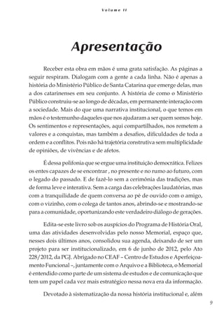 9
V o l u m e I I
Apresentação
Receber esta obra em mãos é uma grata satisfação. As páginas a
seguir respiram. Dialogam com a gente a cada linha. Não é apenas a
história do Ministério Público de Santa Catarina que emerge delas, mas
a dos catarinenses em seu conjunto. A história de como o Ministério
Público construiu-se ao longo de décadas, em permanente interação com
a sociedade. Mais do que uma narrativa institucional, o que temos em
mãos é o testemunho daqueles que nos ajudaram a ser quem somos hoje.
Os sentimentos e representações, aqui compartilhados, nos remetem a
valores e a conquistas, mas também a desafios, dificuldades de toda a
ordem e a conflitos. Pois não há trajetória construtiva sem multiplicidade
de opiniões, de vivências e de afetos.
É dessa polifonia que se ergue uma instituição democrática. Felizes
os entes capazes de se encontrar , no presente e no rumo ao futuro, com
o legado do passado. E de fazê-lo sem a cerimônia das tradições, mas
de forma leve e interativa. Sem a carga das celebrações laudatórias, mas
com a tranquilidade de quem conversa ao pé de ouvido com o amigo,
com o vizinho, com o colega de tantos anos, abrindo-se e mostrando-se
para a comunidade, oportunizando este verdadeiro diálogo de gerações.
Edita-se este livro sob os auspícios do Programa de História Oral,
uma das atividades desenvolvidas pelo nosso Memorial, espaço que,
nesses dois últimos anos, consolidou sua agenda, deixando de ser um
projeto para ser institucionalizado, em 6 de junho de 2012, pelo Ato
228/2012, da PGJ. Abrigado no CEAF – Centro de Estudos e Aperfeiçoa-
mento Funcional –, juntamente com o Arquivo e a Biblioteca, o Memorial
é entendido como parte de um sistema de estudos e de comunicação que
tem um papel cada vez mais estratégico nessa nova era da informação.
Devotado à sistematização da nossa história institucional e, além
 