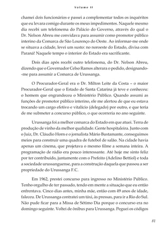 81
V o l u m e I I
chamei dois funcionários e passei a complementar todos os inquéritos
que eu levara comigo durante os meus impedimentos. Naquele mesmo
dia recebi um telefonema do Palácio do Governo, através do qual o
Dr. Nelson Abreu me convidava para assumir como promotor público
interino da Comarca de São Lourenço do Oeste. Ao informar-me onde
se situava a cidade, levei um susto: no noroeste do Estado, divisa com
Paraná! Naquele tempo o interior do Estado era sacrificante.
Dois dias após recebi outro telefonema, do Dr. Nelson Abreu,
dizendo que o Governador Celso Ramos alterara o pedido, designando-
-me para assumir a Comarca de Urussanga.
O Procurador-Geral era o Dr. Milton Leite da Costa – o maior
Procurador-Geral que o Estado de Santa Catarina já teve e conheceu:
o homem que engrandeceu o Ministério Público. Quando assumi as
funções de promotor público interino, ele me alertou de que eu estava
trocando um cargo efetivo e vitalício (delegado) por outro, e que teria
de me submeter a concurso público, o que ocorreria no ano seguinte.
Urussanga foi a melhor comarca do Estado em que atuei. Terra de
produção de vinho da melhor qualidade. Gente hospitaleira. Junto com
o Juiz, Dr. Cláudio Horn e o jornalista Mário Bustamante, conseguimos
meios para construir uma quadra de futebol de salão. Na cidade havia
apenas um cinema, que projetava o mesmo filme a semana inteira. A
programação de rádio era pouco interessante. Até hoje me sinto feliz
por ter contribuído, juntamente com o Prefeito (Adelino Bettiol) e toda
a sociedade urussanguense, para a construção daquela que passou a ser
propriedade do Urussanga F.C.
Em 1962, prestei concurso para ingresso no Ministério Público.
Tenho orgulho de ter passado, tendo em mente a situação que eu então
enfrentava. Cinco dias antes, minha mãe, então com 49 anos de idade,
faleceu. De Urussanga contratei um táxi, às pressas, para ir a Rio do Sul.
Não pude ficar para a Missa de Sétimo Dia porque o concurso era no
domingo seguinte. Voltei de ônibus para Urussanga. Peguei os códigos
 